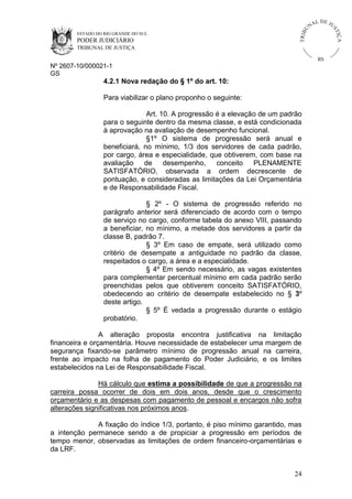 U
TRIB

IÇ A

PODER JUDICIÁRIO

L DE JU
ST

ESTADO DO RIO GRANDE DO SUL

NA

TRIBUNAL DE JUSTIÇA

RS

Nº 2607-10/000021-1
GS

4.2.1 Nova redação do § 1º do art. 10:
Para viabilizar o plano proponho o seguinte:
Art. 10. A progressão é a elevação de um padrão
para o seguinte dentro da mesma classe, e está condicionada
à aprovação na avaliação de desempenho funcional.
§1º O sistema de progressão será anual e
beneficiará, no mínimo, 1/3 dos servidores de cada padrão,
por cargo, área e especialidade, que obtiverem, com base na
avaliação
de
desempenho,
conceito
PLENAMENTE
SATISFATÓRIO, observada a ordem decrescente de
pontuação, e consideradas as limitações da Lei Orçamentária
e de Responsabilidade Fiscal.
§ 2º - O sistema de progressão referido no
parágrafo anterior será diferenciado de acordo com o tempo
de serviço no cargo, conforme tabela do anexo VIII, passando
a beneficiar, no mínimo, a metade dos servidores a partir da
classe B, padrão 7.
§ 3º Em caso de empate, será utilizado como
critério de desempate a antiguidade no padrão da classe,
respeitados o cargo, a área e a especialidade.
§ 4º Em sendo necessário, as vagas existentes
para complementar percentual mínimo em cada padrão serão
preenchidas pelos que obtiverem conceito SATISFATÓRIO,
obedecendo ao critério de desempate estabelecido no § 3º
deste artigo.
§ 5º É vedada a progressão durante o estágio
probatório.
A alteração proposta encontra justificativa na limitação
financeira e orçamentária. Houve necessidade de estabelecer uma margem de
segurança fixando-se parâmetro mínimo de progressão anual na carreira,
frente ao impacto na folha de pagamento do Poder Judiciário, e os limites
estabelecidos na Lei de Responsabilidade Fiscal.
Há cálculo que estima a possibilidade de que a progressão na
carreira possa ocorrer de dois em dois anos, desde que o crescimento
orçamentário e as despesas com pagamento de pessoal e encargos não sofra
alterações significativas nos próximos anos.
A fixação do índice 1/3, portanto, é piso mínimo garantido, mas
a intenção permanece sendo a de propiciar a progressão em períodos de
tempo menor, observadas as limitações de ordem financeiro-orçamentárias e
da LRF.

24

 