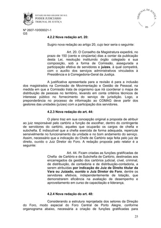 U
TRIB

IÇ A

PODER JUDICIÁRIO

L DE JU
ST

ESTADO DO RIO GRANDE DO SUL

NA

TRIBUNAL DE JUSTIÇA

RS

Nº 2607-10/000021-1
GS

4.2.2 Nova redação art. 20:
Sugiro nova redação ao artigo 20, cujo teor seria o seguinte:
Art. 20. O Conselho da Magistratura expedirá, no
prazo de 150 (cento e cinqüenta) dias a contar da publicação
desta Lei, resolução instituindo órgão colegiado e sua
composição, sob a forma de Comissão, assegurada a
participação efetiva de servidores e juízes, à qual competirá,
com o auxílio dos serviços administrativos vinculados à
Presidência e à Corregedoria-Geral da Justiça.
A justificativa apresentada para a revisão é para a inclusão
dos magistrados na Comissão de Movimentação e Gestão de Pessoal, na
medida em que a Comissão trata de organismo que irá coordenar o mapa de
distribuição de pessoas no território, levando em conta critérios técnicos de
interesse público no fornecimento do serviço de jurisdição. Logo, a
preponderância no processo de informação ao COMAG deve partir dos
gestores das unidades (juízes) com a participação dos servidores.
4.2.3 Nova redação do art. 44:
O plano traz em sua concepção original a proposta de atribuir
ao juiz responsável pelo cartório a função de escolher, dentro do contingente
de servidores do cartório, aqueles que ocuparão os cargos de chefia e
subchefia. É indiscutível que a chefia exercida de forma adequada, repercute
sensivelmente no funcionamento da unidade e no bom andamento do serviço.
Assim, necessário que a indicação do Chefe de Cartório seja feita pelo juiz de
direito, ouvido o Juiz Diretor do Foro. A redação proposta pelo relator é a
seguinte:
Art. 44. Ficam criadas as funções gratificadas de
Chefia de Cartório e de Subchefia de Cartório, destinadas aos
encarregados da gestão dos cartórios judicial, cível, criminal,
de distribuição, de contadoria e de distribuição-contadoria, a
serem atribuídas por indicação do Juiz de Direito titular da
Vara ou Juizado, ouvido o Juiz Diretor do Foro, dentre os
servidores efetivos, independentemente de lotação, que
demonstrarem eficiência na avaliação de desempenho e
aproveitamento em curso de capacitação e liderança.

4.2.4 Nova redação do art. 48:
Considerando a estrutura reprojetada dos setores da Direção
do Foro, modo especial do Foro Central de Porto Alegre, conforme
organograma abaixo, necessária a criação de funções gratificadas para
25

 