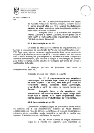 ESTADO DO RIO GRANDE DO SUL

PODER JUDICIÁRIO

IÇ A

TRIB

U

L DE JU
ST

NA

TRIBUNAL DE JUSTIÇA

RS

Nº 2607-10/000021-1
GS

Art. 56 - Os servidores enquadrados nos cargos
de Analista Judiciário ou Técnico Judiciário, conforme Anexo
V, serão enquadrados no nível salarial imediatamente
superior ao atual, apurado na data da publicação desta Lei,
observados os termos do Anexo I.
Parágrafo Único – Os ocupantes dos cargos de
Analista Judiciário e Técnico Judiciário, criados pelas Leis nº
13.807/2011 e 14.263/2013, serão enquadrados na Classe A,
Padrão 3, da tabela do Anexo I.
4.2.8. Nova redação ao art. 57:
Em razão da alteração dos critérios de enquadramento, não
há mais a necessidade de manutenção da Parcela Individual Complementar –
PIC. Ocorre que, para os cargos em que há previsão legal para o pagamento
da gratificação de nível superior – de 40%, o enquadramento pelo vencimento
básico levaria a distorções que obrigariam ao estabelecimento de uma parcela
individual complementar, que passaria a integrar a remuneração do servidor
para todos os efeitos, exceto cálculos de vantagens por tempo de serviço e
gratificações de função.
A alteração
estabelecimento desta PIC.

proposta

foi

justamente

para

evitar

o

A redação proposta pelo Relator é a seguinte:
Art. 57. O enquadramento dos servidores
cujos cargos, por previsão legal, fazem jus à gratificação
de nível superior – de 40%, será feito pelo valor do
vencimento básico, acrescido desta gratificação,
progredindo a partir de então na mesma forma dos
demais.
Parágrafo Único – Os servidores cuja
remuneração, calculada na forma do caput, atingir valor
maior que o padrão A-15, ficam enquadrados neste
padrão, assegurada a irredutibilidade de vencimentos.
4.2.9. Nova redação ao art. 59:
Como houve uma preocupação em preservar as atuais chefias
de cartórios até a sua aposentadoria, iniciando as novas diretrizes
estabelecidas pelo Plano de Carreira, somente após a vacância dos cargos que
estiverem sendo exercidos, sendo necessária a extinção à medida que
vagarem. A redação proposta pelo Relator é a seguinte:
Art. 59. Ficam extintos os cargos atualmente
vagos ou a medida que vagarem, após esgotadas as
29

 