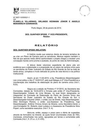 U
TRIB

IÇ A

PODER JUDICIÁRIO

L DE JU
ST

ESTADO DO RIO GRANDE DO SUL

NA

TRIBUNAL DE JUSTIÇA

RS

Nº 2607-10/000021-1
GS

PLANELLA VILLARINHO, ORLANDO HEEMANN JÚNIOR E ANGELO
MARANINCHI GIANNAKOS.
Porto Alegre, 28 de janeiro de 2014.

DES. GUINTHER SPODE, 1º VICE-PRESIDENTE,
Relator.

RELATÓRIO
DES. GUINTHER SPODE (RELATOR)
A história revela que estamos diante da terceira tentativa de
se criar um Plano de Carreira para os servidores. Merece registro também o
fato de que apenas nesta última oportunidade o projeto chegou a receber uma
concepção havida como pronta e acabada, do ponto de vista da Administração.
A leitura deste volumoso expediente de plano põe em
evidência que a elaboração e a proposição de um plano de carreira único para
os servidores do Poder Judiciário do Estado do Rio Grande do Sul se trata de
tarefa árdua, complexa e muito delicada do ponto de vista técnico e da política
institucional.
Assim, já em 11-02-2010, a Eg. Presidência (Desembargador
Léo Lima) editou o Ato nº 10/2010-P, pelo qual delegou à 2º Vice-Presidência a
coordenação dos trabalhos de elaboração do plano de carreira único (Vol.1,
fl.03).
Seguiu-se a edição da Portaria nº 01/2010, da Secretaria das
Comissões, datada de 16-03-2010 e firmada pelo então 2º Vice-Presidente,
Desembargador Voltaire de Lima Moraes, na qual foram designados os
integrantes da Comissão de Elaboração do Plano de Carreira Único dos
Servidores do Poder Judiciário do Estado do Rio Grande do Sul: o
Desembargador Eduardo Uhlein, o então Juiz de Direito, hoje Desembargador,
Dilso Domingos Pereira, o então Juiz-Assessor da Presidência, hoje
Desembargador, Antônio Vinicius Amaro da Silveira, como Secretário-Geral, o
Juiz-Corregedor Dr. Roberto José Ludwig e a Assessora da Presidência Nina
Púperi, como secretária–executiva. (Vol.1, fl. 4).
Abriu-se, então, espaço e prazo para a oferta de sugestões
através de formulário na intranet, as quais foram enumeradas (mais de 750),
impressas, entranhadas nos autos, agrupadas por temas e sumariadas pela
Comissão (Vol.1, fl. 37 a v. 2, fl. 476).
3

 