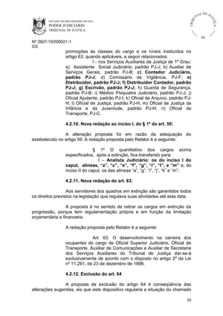 U
TRIB

IÇ A

PODER JUDICIÁRIO

L DE JU
ST

ESTADO DO RIO GRANDE DO SUL

NA

TRIBUNAL DE JUSTIÇA

RS

Nº 2607-10/000021-1
GS

promoções às classes do cargo e os níveis instituídos no
artigo 63, quando aplicáveis, a seguir relacionados:
I - nos Serviços Auxiliares da Justiça de 1º Grau:
a) Assistente Social Judiciário, padrão PJ-J; b) Auxiliar de
Serviços Gerais, padrão PJ-B; c) Contador Judiciário,
padrão PJ-J; d) Comissário de Vigilância, PJ-F; e)
Distribuidor, padrão PJ-J; f) Distribuidor Contador, padrão
PJ-J; g) Escrivão, padrão PJ-J; h) Guarda de Segurança,
padrão PJ-B; i) Médico Psiquiatra Judiciário, padrão PJ-J; j)
Oficial Ajudante, padrão PJ-I; k) Oficial de Arquivo, padrão PJH; l) Oficial de Justiça, padrão PJ-H; m) Oficial de Justiça da
Infância e da Juventude, padrão PJ-H; n) Oficial de
Transporte, PJ-C.
4.2.10. Nova redação ao inciso I, do § 1º do art. 59:
A alteração proposta foi em razão da adequação do
estabelecido no artigo 59. A redação proposta pelo Relator é a seguinte:
§ 1º O quantitativo dos cargos acima
especificados, após a extinção, fica transferido para:
I – Analista Judiciário: os do inciso I do
caput, alíneas, “a”, “c”, “e”, “f”, “g”, “i”, “l”, e “m” e, do
inciso II do caput, os das alíneas “a”, “g”, “i”, “j”, “k” e “m”;
4.2.11. Nova redação do art. 63:
Aos servidores dos quadros em extinção são garantidos todos
os direitos previstos na legislação que regulava suas atividades até esta data.
A proposta é no sentido de retirar os cargos em extinção da
progressão, porque tem regulamentação própria e em função da limitação
orçamentária e financeira.
A redação proposta pelo Relator é a seguinte:
Art. 63. O desenvolvimento na carreira dos
ocupantes do cargo de Oficial Superior Judiciário, Oficial de
Transporte, Auxiliar de Comunicações e Auxiliar de Secretaria
dos Serviços Auxiliares do Tribunal de Justiça dar-se-á
exclusivamente de acordo com o disposto no artigo 2º da Lei
nº 11.291, de 23 de dezembro de 1998.
4.2.12. Exclusão do art. 64
A proposta de exclusão do artigo 64 é conseqüência das
alterações sugeridas, eis que este dispositivo regularia a situação do chamado
30

 