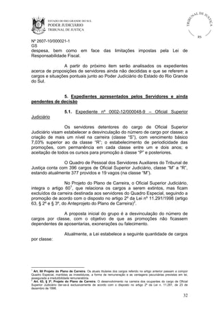 U
TRIB

IÇ A

PODER JUDICIÁRIO

L DE JU
ST

ESTADO DO RIO GRANDE DO SUL

NA

TRIBUNAL DE JUSTIÇA

RS

Nº 2607-10/000021-1
GS

despesa, bem como em face das limitações impostas pela Lei de
Responsabilidade Fiscal.
A partir do próximo item serão analisados os expedientes
acerca de proposições de servidores ainda não decididas e que se referem a
cargos e situações pontuais junto ao Poder Judiciário do Estado do Rio Grande
do Sul.

5. Expedientes apresentados pelos Servidores e ainda
pendentes de decisão
5.1. Expediente nº 0002-12/000048-9 – Oficial Superior
Judiciário
Os servidores detentores do cargo de Oficial Superior
Judiciário visam estabelecer a desvinculação do número de cargo por classe; a
criação de mais um nível na carreira (classe “S”), com vencimento básico
7,03% superior ao da classe “R”; o estabelecimento de periodicidade das
promoções, com permanência em cada classe entre um e dois anos; e
aceitação de todos os cursos para promoção à classe “P” e posteriores.
O Quadro de Pessoal dos Servidores Auxiliares do Tribunal de
Justiça conta com 396 cargos de Oficial Superior Judiciário, classe “M” a “R”,
estando atualmente 377 providos e 19 vagos (na classe “M”).
No Projeto do Plano de Carreira, o Oficial Superior Judiciário,
integra o artigo 601, que relaciona os cargos a serem extintos, mas ficam
excluídos da carreira destinada aos servidores do Quadro Especial, seguindo a
promoção de acordo com o disposto no artigo 2º da Lei nº 11.291/1998 (artigo
63, § 2º e § 3º, do Anteprojeto do Plano de Carreira)2.
A proposta inicial do grupo é a desvinculação do número de
cargos por classe, com o objetivo de que as promoções não ficassem
dependentes de aposentarias, exonerações ou falecimento.
Atualmente, a Lei estabelece a seguinte quantidade de cargos
por classe:

1

Art. 60 Projeto do Plano de Carreira. Os atuais titulares dos cargos referido no artigo anterior passam a compor
Quadro Especial, mantidas as investiduras, a forma de remuneração e as vantagens pecuniárias previstas em lei,
assegurada a irredutibilidade remuneratória.
2
Art. 63, § 3º, Projeto do Plano de Carreira. O desenvolvimento na carreira dos ocupantes do cargo de Oficial
Superior Judiciário dar-se-á exclusivamente de acordo com o disposto no artigo 2º da Lei n. 11.291, de 23 de
dezembro de 1998.

32

 