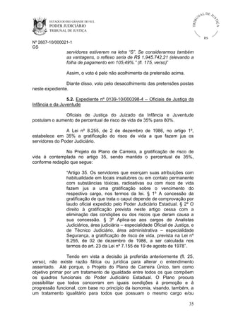 U
TRIB

IÇ A

PODER JUDICIÁRIO

L DE JU
ST

ESTADO DO RIO GRANDE DO SUL

NA

TRIBUNAL DE JUSTIÇA

RS

Nº 2607-10/000021-1
GS

servidores estiverem na letra “S”. Se considerarmos também
as vantagens, o reflexo seria de R$ 1.945.742,21 (elevando a
folha de pagamento em 105,49%.” (fl. 175, verso)”
Assim, o voto é pelo não acolhimento da pretensão acima.
Diante disso, voto pelo desacolhimento das pretensões postas
neste expediente.
5.2. Expediente nº 0139-10/000398-4 – Oficiais de Justiça da
Infância e da Juventude
Oficiais de Justiça do Juizado da Infância e Juventude
postulam o aumento de percentual de risco de vida de 35% para 80%.
A Lei nº 8.255, de 2 de dezembro de 1986, no artigo 1º,
estabelece em 35% a gratificação do risco de vida a que fazem jus os
servidores do Poder Judiciário.
No Projeto do Plano de Carreira, a gratificação de risco de
vida é contemplada no artigo 35, sendo mantido o percentual de 35%,
conforme redação que segue:
“Artigo 35. Os servidores que exerçam suas atribuições com
habitualidade em locais insalubres ou em contato permanente
com substâncias tóxicas, radioativas ou com risco de vida
fazem jus a uma gratificação sobre o vencimento do
respectivo cargo, nos termos da lei. § 1º A concessão da
gratificação de que trata o caput depende de comprovação por
laudo oficial expedido pelo Poder Judiciário Estadual. § 2º O
direito à gratificação prevista neste artigo cessa com a
eliminação das condições ou dos riscos que deram causa a
sua concessão. § 3º Aplica-se aos cargos de Analistas
Judiciários, área judiciária – especialidade Oficial de Justiça, e
de Técnico Judiciário, área administrativa – especialidade
Segurança, a gratificação de risco de vida, prevista na Lei nº
8.255, de 02 de dezembro de 1986, a ser calculada nos
termos do art. 23 da Lei nº 7.155 de 19 de agosto de 1978”.
Tendo em vista a decisão já proferida anteriormente (fl. 25,
verso), não existe razão fática ou jurídica para alterar o entendimento
assentado. Até porque, o Projeto do Plano de Carreira Único, tem como
objetivo primar por um tratamento de igualdade entre todos os que compõem
os quadros funcionais do Poder Judiciário Estadual. O Plano procura
possibilitar que todos concorram em iguais condições à promoção e à
progressão funcional, com base no princípio da isonomia, visando, também, a
um tratamento igualitário para todos que possuam o mesmo cargo e/ou
35

 