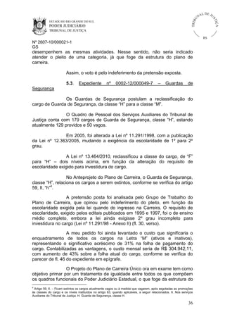 ESTADO DO RIO GRANDE DO SUL

PODER JUDICIÁRIO

IÇ A

TRIB

U

L DE JU
ST

NA

TRIBUNAL DE JUSTIÇA

RS

Nº 2607-10/000021-1
GS

desempenhem as mesmas atividades. Nesse sentido, não seria indicado
atender o pleito de uma categoria, já que foge da estrutura do plano de
carreira.
Assim, o voto é pelo indeferimento da pretensão exposta.
5.3.

Expediente

nº

0002-12/000049-7

–

Guardas

de

Segurança
Os Guardas de Segurança postulam a reclassificação do
cargo de Guarda de Segurança, da classe “H” para a classe “M”.
O Quadro de Pessoal dos Serviços Auxiliares do Tribunal de
Justiça conta com 179 cargos de Guarda de Segurança, classe “H”, estando
atualmente 129 providos e 50 vagos.
Em 2005, foi alterada a Lei nº 11.291/1998, com a publicação
da Lei nº 12.363/2005, mudando a exigência da escolaridade de 1º para 2º
grau.
A Lei nº 13.464/2010, reclassificou a classe do cargo, de “F”
para “H” – dois níveis acima, em função da alteração do requisito de
escolaridade exigido para investidura do cargo.
No Anteprojeto do Plano de Carreira, o Guarda de Segurança,
classe “H”, relaciona os cargos a serem extintos, conforme se verifica do artigo
59, II, “h”4.
A pretensão posta foi analisada pelo Grupo de Trabalho do
Plano de Carreira, que opinou pelo indeferimento do pleito, em função da
escolaridade exigida pela lei quando do ingresso na Carreira. O requisito de
escolaridade, exigido pelos editais publicados em 1995 e 1997, foi o de ensino
médio completo, embora a lei ainda exigisse 2º grau incompleto para
investidura no cargo (Lei nº 11.291/98 - Anexo II) (fl. 30, verso).
A meu pedido foi ainda levantado o custo que significaria o
enquadramento de todos os cargos na Letra “M” (ativos e inativos),
representando o significativo acréscimo de 31% na folha de pagamento do
cargo. Contabilizadas as vantagens, o custo mensal seria de R$ 304.942,11,
com aumento de 43% sobre a folha atual do cargo, conforme se verifica do
parecer de fl. 46 do expediente em epígrafe.
O Projeto do Plano de Carreira Único ora em exame tem como
objetivo primar por um tratamento de igualdade entre todos os que compõem
os quadros funcionais do Poder Judiciário Estadual, o que foge da estrutura do
4

Artigo 59, II. – Ficam extintos os cargos atualmente vagos ou à medida que vagarem, após esgotadas as promoções
às classes do cargo e os níveis instituídos no artigo 63, quando aplicáveis, a seguir relacionados. II. Nos serviços
Auxiliares do Tribunal de Justiça. H. Guarda de Segurança, classe H.

36

 