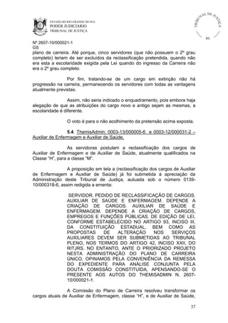 ESTADO DO RIO GRANDE DO SUL

PODER JUDICIÁRIO

IÇ A

TRIB

U

L DE JU
ST

NA

TRIBUNAL DE JUSTIÇA

RS

Nº 2607-10/000021-1
GS

plano de carreira. Até porque, cinco servidores (que não possuem o 2º grau
completo) teriam de ser excluídos da reclassificação pretendida, quando não
era esta a escolaridade exigida pela Lei quando do ingresso da Carreira não
era o 2º grau completo.
Por fim, tratando-se de um cargo em extinção não há
progressão na carreira, permanecendo os servidores com todas as vantagens
atualmente previstas.
Assim, não seria indicado o enquadramento, pois embora haja
alegação de que as atribuições do cargo novo e antigo sejam as mesmas, a
escolaridade é diferente.
O voto é para o não acolhimento da pretensão acima exposta.
5.4. ThemisAdmin: 0003-13/000005-6 e 0003-12/000031-2 –
Auxiliar de Enfermagem e Auxiliar de Saúde.
As servidoras postulam a reclassificação dos cargos de
Auxiliar de Enfermagem e de Auxiliar de Saúde, atualmente qualificados na
Classe “H”, para a classe “M”.
A proposição em tela a (reclassificação dos cargos de Auxiliar
de Enfermagem e Auxiliar de Saúde) já foi submetida à apreciação da
Administração deste Tribunal de Justiça, autuada sob o número 013910/000318-6, assim redigida a ementa:
SERVIDOR. PEDIDO DE RECLASSIFICAÇÃO DE CARGOS.
AUXILIAR DE SAÚDE E ENFERMAGEM. DEPENDE A
CRIAÇÃO DE CARGOS. AUXILIAR DE SAÚDE E
ENFERMAGEM. DEPENDE A CRIAÇÃO DE CARGOS,
EMPREGOS E FUNÇÕES PÚBLICAS. DE EDIÇÃO DE LEI,
CONFORME ESTABELECIDO NO ARTIGO 93, INCISO III,
DA CONSTITUIÇÃO ESTADUAL, BEM COMO AS
PROPOSTAS
DE
ALTERAÇÃO
NOS
SERVIÇOS
AUXILIARES DEVEM SER SUBMETIDAS AO TRIBUNAL
PLENO, NOS TERMOS DO ARTIGO 42, INCISO XXII, DO
RITJRS. NO ENTANTO, ANTE O PRIORIZADO PROJETO
NESTA ADMINISTRAÇÃO DO PLANO DE CARREIRA
ÚNICO, OPINAMOS PELA CONVENIÊNCIA DA REMESSA
DO EXPEDIENTE PARA ANÁLISE CONJUNTA PELA
DOUTA COMISSÃO CONSTITUÍDA, APENSANDO-SE O
PRESENTE AOS AUTOS DO THEMISADMIN N. 260710/000021-1.
A Comissão do Plano de Carreira resolveu transformar os
cargos atuais de Auxiliar de Enfermagem, classe “H”, e de Auxiliar de Saúde,
37

 