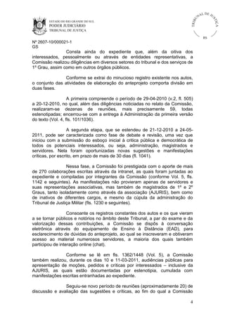 U
TRIB

IÇ A

PODER JUDICIÁRIO

L DE JU
ST

ESTADO DO RIO GRANDE DO SUL

NA

TRIBUNAL DE JUSTIÇA

RS

Nº 2607-10/000021-1
GS

Consta ainda do expediente que, além da oitiva dos
interessados, pessoalmente ou através de entidades representativas, a
Comissão realizou diligências em diversos setores do tribunal e dos serviços de
1º Grau, assim como em outros órgãos públicos.
Conforme se extrai do minucioso registro existente nos autos,
o conjunto das atividades de elaboração do anteprojeto comporta divisão em
duas fases.
A primeira compreende o período de 29-04-2010 (v.2, fl. 505)
a 20-12-2010, no qual, além das diligências noticiadas no relato da Comissão,
realizaram-se dezenas de reuniões, mais precisamente 59, todas
estenotipadas; encerrou-se com a entrega à Administração da primeira versão
do texto (Vol. 4, fls. 101/1036).
A segunda etapa, que se estendeu de 21-12-2010 a 24-052011, pode ser caracterizada como fase de debate e revisão, uma vez que
iniciou com a submissão do esboço inicial à critica pública e democrática de
todos os potenciais interessados, ou seja, administração, magistrados e
servidores. Nela foram oportunizadas novas sugestões e manifestações
críticas, por escrito, em prazo de mais de 30 dias (fl. 1041).
Nessa fase, a Comissão foi prestigiada com o aporte de mais
de 270 colaborações escritas através da intranet, as quais foram juntadas ao
expediente e compiladas por integrantes da Comissão (conforme Vol. 5, fls.
1142 e seguintes). As manifestações não provieram apenas de servidores e
suas representações associativas, mas também de magistrados de 1º e 2º
Graus, tanto isoladamente como através da associação (AJURIS), bem como
de inativos de diferentes cargos, e mesmo da cúpula da administração do
Tribunal de Justiça Militar (fls. 1230 e seguintes).
Consoante os registros constantes dos autos e os que vieram
a se tornar públicos e notórios no âmbito deste Tribunal, a par do exame e da
valorização dessas contribuições, a Comissão se dispôs à conversação
eletrônica através do equipamento de Ensino à Distância (EAD), para
esclarecimento de dúvidas do anteprojeto, ao qual se inscreveram e obtiveram
acesso ao material numerosos servidores, a maioria dos quais também
participou de interação online (chat).
Conforme se lê em fls. 1362/1448 (Vol. 5), a Comissão
também realizou, durante os dias 10 e 11-03-2011, audiências públicas para
apresentação de moções, pedidos e críticas por interessados – inclusive da
AJURIS, as quais estão documentadas por estenotipia, cumulada com
manifestações escritas entranhadas ao expediente.
Seguiu-se novo período de reuniões (aproximadamente 20) de
discussão e avaliação das sugestões e críticas, ao fim do qual a Comissão
4

 