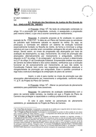 U
TRIB

IÇ A

PODER JUDICIÁRIO

L DE JU
ST

ESTADO DO RIO GRANDE DO SUL

NA

TRIBUNAL DE JUSTIÇA

RS

Nº 2607-10/000021-1
GS

6.1. Sindicato dos Servidores da Justiça do Rio Grande do
Sul – SINDJUS/RS (fls. 349/361)
a) Proposta: Artigo 106- No texto do anteprojeto contempla no
artigo 10 a promoção por antiguidade, contudo, é assegurada a progressão
pelo mesmo critério, o que viria a ocorrer somente por merecimento.
Resposta: A presente proposta já foi analisada no parecer
exarado às fls. 1726/1727: “A idéia de um Plano de Carreira para os servidores
do judiciário está fortemente calcada no aspecto do mérito. Ou seja, se
preocupou a Comissão em elaborar um sistema de evolução funcional
essencialmente fundado na filosofia de mérito, de forma a minimizar a antiga
estrutura em que o servidor eram concedidas vantagens tão só pelo decurso do
tempo. Sendo assim, os níveis de progressão são alcançados por meio da
avaliação de desempenho, ou seja, merecimento. Os níveis de promoção são
alcançados alternativamente por merecimento e antiguidade, conforme
disposto no §1º do artigo 11 do anteprojeto7, de forma a cumprir o determinado
no § 3º do artigo 31 da Constituição Estadual. Empreendida análise nos planos
de carreira da esfera federal e dos outros estados, verificamos que a evolução
funcional se dá exclusivamente por merecimento, já que não existe na
Constituição Federal, bem como nas respectivas constituições estaduais a
obrigatoriedade da promoção por antiguidade. Essa é questão conceitual e
rege toda a estrutura ideológica do anteprojeto do plano de carreira”.
Assim, o voto é para manter os níveis de promoção que são
alcançados alternativamente por merecimento e antiguidade, conforme artigo
11, § 3º, do Projeto do Plano de Carreira.
b) Proposta: Artigo 158 - Alterar os percentuais de plenamente
satisfatório para patamares mais acessíveis.
Resposta: Os patamares de avaliação estabelecidos com o
plano de carreira estão corretos, na medida em que o Projeto do Plano de
Carreira visa privilegiar a capacidade e o esforço profissional do servidor.
O voto é para manter os percentuais de plenamente
satisfatório, já estabelecido no Projeto de Plano de Carreira.
6

Art. 10 do Plano de Carreira: A progressão é a elevação de um padrão para o seguinte dentro da mesma classe, e
está condicionada à aprovação na avaliação de desempenho funcional. [...]
7
Art. 11 Projeto do Plano de Carreira: A promoção é a movimentação do servidor do último padrão de uma classe
para o primeiro padrão da classe seguinte. [...] § 3º - A antiguidade será aferida pelo tempo de efetivo exercício na
classe, observados o cargo, a área e a especialidade.
8
Art. 15 Projeto do Plano de Carreira: Da avaliação de desempenho resultarão os seguintes conceitos: IPLENAMENTE SATISFATÓRIO, quando atribuídos 90% (noventa por cento ou mais da pontuação máxima admitida;
II- SATISFATÓRIO, quando atribuídos 70% (setenta por cento) ou mais da pontuação máxima admitida; III- POUCO
SATISFATÓRIO, quando atribuídos entre 69% (sessenta e nove por cento) e 51% (cinqüenta e um por cento) da
pontuação máxima admitida; IV- INSATISFATÓRIO, quando atribuídos igual ou menos de 50% (cinqüenta por cento)
da pontuação máxima admitida. Parágrafo Único. Os conceitos PLENAMENTE SATISFATÓRIO e SATISFATÓRIO
possibilitam a progressão, conforme artigo 10 desta Lei; os conceitos INSATISFATÓRIO e, na reiteração, o POUCO
SATISFATÓRIO determinam o encaminhamento do servidor a programa de recapacitação e treinamento.

40

 