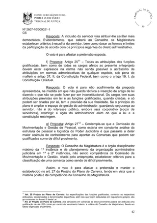 U
TRIB

IÇ A

PODER JUDICIÁRIO

L DE JU
ST

ESTADO DO RIO GRANDE DO SUL

NA

TRIBUNAL DE JUSTIÇA

RS

Nº 2607-10/000021-1
GS

Resposta: A inclusão do servidor visa atribuir-lhe caráter mais
democrático. Evidentemente, que caberá ao Conselho da Magistratura
estabelecer critérios à escolha do servidor, bem como dosar as formas e limites
da participação de acordo com os princípios regentes do direito administrativo.
O voto é para afastar a pretensão exposta.
f) Proposta: Artigo 2511 – Todas as atribuições das funções
gratificadas, bem como de todos os cargos afetos ao presente anteprojeto
devem estar expressos na norma não sendo possível o acréscimo de
atribuições em normas administrativas de qualquer espécie, sob pena de
malferir o artigo 37, II, da Constituição Federal, bem como o artigo 19, I, da
Constituição Estadual.
Resposta: O voto é para não acolhimento da proposta
apresentada, na medida em que não guarda técnica a inserção de artigo de lei
dizendo o que não se pode fazer por ser inconstitucional. Os cargos tem suas
atribuições previstas em lei e as funções gratificadas, quando criadas, e só
podem ser criadas por lei, tem a previsão da sua finalidade. Se o princípio do
plano é ampliar o espaço de gestão do administrador, guardando segurança ao
servidor, não é do interesse público, embora seja corporativo (corpo de
servidores), restringir a ação do administrador além do que a lei e a
constituição restringem.
g) Proposta: Artigo 2712 – Contempla-se que a Comissão de
Movimentação e Gestão de Pessoal, como estaria em constante análise da
estrutura de pessoal e logística do Poder Judiciário é que passaria a deter
maior acúmulo de conhecimento para apontar as Comarcas que podem ser
qualificadas como de difícil provimento.
Resposta: O Conselho da Magistratura é o órgão disciplinador
máximo da 1º instância e de planejamento da organização administrativa
judiciária em 1º e 2º instâncias, não sendo competência da Comissão de
Movimentação e Gestão, criada pelo anteprojeto, estabelecer critérios para a
classificação de uma comarca como sendo de difícil provimento.
Assim, o voto é para afastar a pretensão e manter o
estabelecido no art. 27 do Projeto do Plano de Carreira, tendo em vista que a
matéria posta é de competência do Conselho da Magistratura.

11

Art. 25 Projeto do Plano de Carreira. As especificações das funções gratificadas, contendo as respectivas
atribuições, escolaridades e denominações específicas, além das que forem estipuladas em regulamento próprio, são
as constantes do Anexo III desta Lei.
12
Art. 27 Projeto do Plano de Carreira. Aos servidores em comarcas de difícil provimento poderá ser atribuída uma
gratificação de até 20% (vinte por cento) do vencimento básico, a critério do Conselho da Magistratura, fixada em
tabela organizada anualmente.

42

 