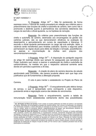 U
TRIB

IÇ A

PODER JUDICIÁRIO

L DE JU
ST

ESTADO DO RIO GRANDE DO SUL

NA

TRIBUNAL DE JUSTIÇA

RS

Nº 2607-10/000021-1
GS

h) Proposta: Artigo 4413 – Não foi esclarecido de forma
expressa como o Tribunal de Justiça procederá em relação aos critérios para o
preenchimento das funções de chefia e subchefia de cartório, bem como não é
promovido o deslinde quanto à permanência dos servidores detentores dos
cargos de escrivão e oficial ajudante, ou na hipótese de remoção.
Resposta: Os critérios para preenchimento das funções de
chefia e subchefia de cartório, destinadas aos encarregados da gestão dos
cartórios judiciais, são os que demonstrarem eficiência na avaliação de
desempenho e aproveitamento em cursos de capacitação e liderança. O
escrivão e oficial ajudante permaneceram no cargo até sua extinção. Após, a
vacância serão transferidos para Analista Judiciário. Quanto a segunda parte
permanecem as regras atuais para efeito de lotação e remoção, possibilitandose
apenas
a
movimentação
de
chefias
sem
prejuízo
dos
vencimentos/remuneração.
i) Proposta: Artigo 5414 – A disposição do parágrafo segundo
do artigo 54 restringe direito que sempre foi assegurado aos servidores do
Poder Judiciário que vierem a exercer a substituição de chefia e subchefia de
cartório/câmara, na medida em que o respectivo adicional somente seria
devido em períodos superiores a 30 dias.
Resposta: : A criação do plano de carreira decorreu de estudo
aprofundado pela Comissão, não parece prudente alterar sem que haja uma
justificativa que dê fundamentos a alteração proposta.
O voto é para manter o estabelecido no Projeto do Plano de
Carreira.
j) Proposta: Artigo 5615 – O enquadramento pelo efetivo tempo
de serviço, o que é apresentado como contraponto a este dispositivo,
postulando ainda a negociação acerca das tabelas de vencimentos.
Resposta: Tanto o enquadramento, quanto a tabela de
remuneração foram estabelecidas estritamente dentro das possibilidades
13

Art. 44 Projeto do Plano de Carreira. Ficam criadas as funções gratificadas de Chefia de Cartório e de Subchefia
de Cartório, destinadas aos encarregados da gestão dos cartórios judicial, cível, criminal, de distribuição, de contadoria
e de distribuição-contadoria, a serem atribuídas por indicação do Juiz Diretor do Foro, ouvido o Juiz de Direito titular da
Vara ou Juizado, dentre os servidores efetivos, independentemente de lotação, que demonstrarem eficiência na
avaliação de desempenho e aproveitamento em cursos de capacitação e liderança. [...]
14
Art. 54 Projeto do Plano de Carreira. Os servidores investidos em cargos em comissão ou funções gratificadas
terão substitutos, durante seus afastamentos ou impedimentos eventuais, previamente designados pela autoridade
competente, nos termos do regulamento. § 1º O substituto fará jus ao vencimento do cargo ou função na proporção dos
dias de efetiva substituição iguais ou superiores a 10 (dez) dias consecutivos. § 2º O pagamento das substituições das
funções gratificadas de Chefe e Subchefe de Secretaria de Câmara e de Chefe e Subchefe de Cartório somente
ocorrerá quando o afastamento dos respectivos titulares for superior a 30 (trinta) dias. § 3º No caso das funções do
parágrafo anterior, havendo o afastamento simultâneo dos titulares da mesma unidade judiciária, somente será paga a
gratificação de substituição em relação à função de chefia. § 4º Em nenhum caso o substituto perceberá mais de duas
gratificações de substituição.

43

 