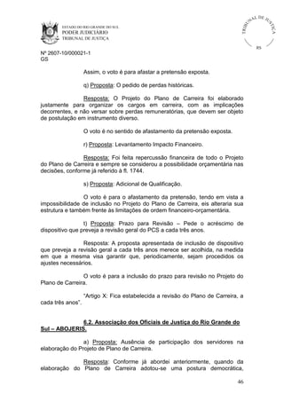 ESTADO DO RIO GRANDE DO SUL

PODER JUDICIÁRIO

IÇ A

TRIB

U

L DE JU
ST

NA

TRIBUNAL DE JUSTIÇA

RS

Nº 2607-10/000021-1
GS

Assim, o voto é para afastar a pretensão exposta.
q) Proposta: O pedido de perdas históricas.
Resposta: O Projeto do Plano de Carreira foi elaborado
justamente para organizar os cargos em carreira, com as implicações
decorrentes, e não versar sobre perdas remuneratórias, que devem ser objeto
de postulação em instrumento diverso.
O voto é no sentido de afastamento da pretensão exposta.
r) Proposta: Levantamento Impacto Financeiro.
Resposta: Foi feita repercussão financeira de todo o Projeto
do Plano de Carreira e sempre se considerou a possibilidade orçamentária nas
decisões, conforme já referido à fl. 1744.
s) Proposta: Adicional de Qualificação.
O voto é para o afastamento da pretensão, tendo em vista a
impossibilidade de inclusão no Projeto do Plano de Carreira, eis alteraria sua
estrutura e também frente às limitações de ordem financeiro-orçamentária.
t) Proposta: Prazo para Revisão – Pede o acréscimo de
dispositivo que preveja a revisão geral do PCS a cada três anos.
Resposta: A proposta apresentada de inclusão de dispositivo
que preveja a revisão geral a cada três anos merece ser acolhida, na medida
em que a mesma visa garantir que, periodicamente, sejam procedidos os
ajustes necessários.
O voto é para a inclusão do prazo para revisão no Projeto do
Plano de Carreira.
“Artigo X: Fica estabelecida a revisão do Plano de Carreira, a
cada três anos”.

6.2. Associação dos Oficiais de Justiça do Rio Grande do
Sul – ABOJERIS.
a) Proposta: Ausência de participação dos servidores na
elaboração do Projeto de Plano de Carreira.
Resposta: Conforme já abordei anteriormente, quando da
elaboração do Plano de Carreira adotou-se uma postura democrática,
46

 