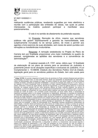 U
TRIB

IÇ A

PODER JUDICIÁRIO

L DE JU
ST

ESTADO DO RIO GRANDE DO SUL

NA

TRIBUNAL DE JUSTIÇA

RS

Nº 2607-10/000021-1
GS

realizando audiências públicas, recebendo sugestões por meio eletrônico e
reunião com a participação das entidades de classe, nas quais as partes
interessadas na matéria puderam participar e manifestar seus
posicionamentos.
O voto é no sentido de afastamento da pretensão exposta.
b) Proposta: Remoção de ofício, mesmo que servidores
públicos não gozem expressamente a garantia da inamovibilidade, está
subjetivamente incrustada no do serviço público, de modo a permitir aos
agentes o livre exercício de suas atividades, sem receio de serem punidos com
remoções ou transferências involuntárias.
Resposta: A remoção estabelecida no Projeto do Plano de
Carreira tem por finalidade proporcionar uma maior mobilidade no quadro de
pessoal, consideradas as aptidões dos servidores e a conveniência da
administração20.
O parecer exarado à fl. 1727, verso, referiu que: “A finalidade
da elaboração de um plano de carreira para os servidores do Judiciário é
justamente prever na lei situações específicas e exclusivas do Judiciário. A Lei
Complementar n. 10.098/94, Estatuto dos Servidores Público Civil do Estado,
legislação geral para os servidores públicos do Estado, tem sido usada para
20

Artigo 19 PCS: Ao servidor integrante do Quadro Único de servidores do Poder Judiciário Estadual será permitida a
movimentação, na mesma área, ou entre áreas diversas, desde que respeitadas as especificações de cada cargo, a
critério da Administração, para ocupação de vagas, na própria unidade em que estiver lotado, ou entre as diversas
unidades do Estado, consoante as seguintes modalidades: I -concurso de remoção para cargos do 1º e do 2º graus, a
ser realizado no mínimo anualmente, entre os servidores do Poder Judiciário Estadual ou previamente a concurso
público, observado o número de vagas abertas, descrito em regulamento, a contar da vigência desta Lei; II -banco de
permutas, em qualquer período do ano, entre servidores efetivos do Poder Judiciário Estadual, nos termos do
regulamento, a contar da vigência desta Lei; III -remoção para acompanhamento, a ser concedida a quem comprove a
condição de cônjuge ou companheiro de outro servidor público estadual, que tenha sido removido de sua sede; IV remoção por motivo de saúde, a ser concedida quando comprovada, por laudo médico oficial, a necessidade de
tratamento prolongado próprio ou do cônjuge, companheiro ou dependente, observados os requisitos da inexistência
de tratamento adequado na origem e da comprovação da sua disponibilidade na sede requerida; V -remoção para
exercício de função gratificada, a ser concedida a quem tenha sido nomeado por autoridade superior para o exercício
de função de chefia, direção ou assessoramento em unidade de outra sede; VI -remoção de ofício, a ser realizada em
caso de extraordinária necessidade do serviço, devidamente justificada pela Administração, após esgotados os meios
voluntários de movimentação, observados os critérios previstos em regulamento; VII -relotação na mesma sede e no
mesmo grau de jurisdição, a critério da Administração. § 1º Ressalvado interesse devidamente fundamentado da
Administração, o servidor deverá permanecer pelo prazo mínimo de 3 (três) anos na unidade e na área nas quais foi
lotado originariamente ou para as quais tenha sido movimentado posteriormente, por meio de mudança de área,
remoção, permuta ou relotação. § 2º Ressalvadas as situações de fato consolidadas e a conveniência da
administração, a cessação da causa das remoções referidas nos incisos III e IV importa o retorno do servidor à unidade
de origem. § 3º A movimentação de servidores será precedida de exame quanto à preservação da capacidade
funcional das unidades envolvidas e da manifestação das respectivas chefias.§ 4º A nomeação de servidor para o
exercício de função gratificada em unidade ou sede diversa daquela a que vinculado pressupõe a obtenção de conceito
pelo menos satisfatório nas duas últimas avaliações de desempenho, além de consulta prévia à respectiva chefia e
deliberação da Comissão de Movimentação e Gestão de Pessoal. § 5º A movimentação voluntária do servidor não
acarretará ônus à Administração, ainda que coincidente com o seu interesse. § 6º Em caso de movimentação no
exclusivo interesse da Administração, assistirá ao servidor o direito à ajuda de custo, nos termos e condições previstos
na Lei Complementar nº 10.098, de 3 de fevereiro de 1994. § 7ºNo concurso de servidores interessados na
movimentação, prevalecerão, alternadamente, a antiguidade na carreira e o merecimento, este apurado segundo o
sistema de avaliação de desempenho, e com base nas anotações em ficha funcional; em caso de empate no
merecimento, observar-se-ão, sucessivamente, os critérios da antiguidade na mesma unidade, na mesma área, na
carreira e, por último, a idade. § 8º Entende-se por mesma sede, no 1º Grau, o território da comarca e, no 2º Grau, os
Serviços Auxiliares do Tribunal de Justiça.

47

 