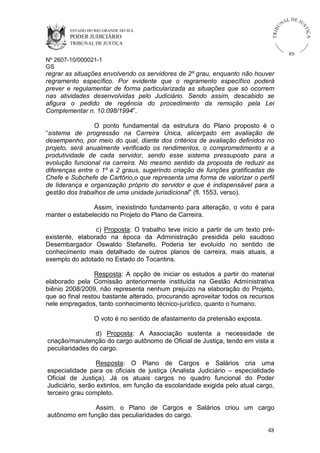 U
TRIB

IÇ A

PODER JUDICIÁRIO

L DE JU
ST

ESTADO DO RIO GRANDE DO SUL

NA

TRIBUNAL DE JUSTIÇA

RS

Nº 2607-10/000021-1
GS

regrar as situações envolvendo os servidores de 2º grau, enquanto não houver
regramento específico. Por evidente que o regramento específico poderá
prever e regulamentar de forma particularizada as situações que só ocorrem
nas atividades desenvolvidas pelo Judiciário. Sendo assim, descabido se
afigura o pedido de regência do procedimento da remoção pela Lei
Complementar n. 10.098/1994”.
O ponto fundamental da estrutura do Plano proposto é o
“sistema de progressão na Carreira Única, alicerçado em avaliação de
desempenho, por meio do qual, diante dos critérios de avaliação definidos no
projeto, será anualmente verificado os rendimentos, o comprometimento e a
produtividade de cada servidor, sendo esse sistema pressuposto para a
evolução funcional na carreira. No mesmo sentido da proposta de reduzir as
diferenças entre o 1º e 2 graus, sugerindo criação de funções gratificadas de
Chefe e Subchefe de Cartório,o que representa uma forma de valorizar o perfil
de liderança e organização próprio do servidor e que é indispensável para a
gestão dos trabalhos de uma unidade jurisdicional” (fl. 1553, verso).
Assim, inexistindo fundamento para alteração, o voto é para
manter o estabelecido no Projeto do Plano de Carreira.
c) Proposta: O trabalho teve inicio a partir de um texto préexistente, elaborado na época da Administração presidida pelo saudoso
Desembargador Oswaldo Stefanello. Poderia ter evoluído no sentido de
conhecimento mais detalhado de outros planos de carreira, mais atuais, a
exemplo do adotado no Estado do Tocantins.
Resposta: A opção de iniciar os estudos a partir do material
elaborado pela Comissão anteriormente instituída na Gestão Administrativa
biênio 2008/2009, não representa nenhum prejuízo na elaboração do Projeto,
que ao final restou bastante alterado, procurando aproveitar todos os recursos
nele empregados, tanto conhecimento técnico-jurídico, quanto o humano.
O voto é no sentido de afastamento da pretensão exposta.
d) Proposta: A Associação sustenta a necessidade de
criação/manutenção do cargo autônomo de Oficial de Justiça, tendo em vista a
peculiaridades do cargo.
Resposta: O Plano de Cargos e Salários cria uma
especialidade para os oficiais de justiça (Analista Judiciário – especialidade
Oficial de Justiça). Já os atuais cargos no quadro funcional do Poder
Judiciário, serão extintos, em função da escolaridade exigida pelo atual cargo,
terceiro grau completo.
Assim, o Plano de Cargos e Salários criou um cargo
autônomo em função das peculiaridades do cargo.
48

 