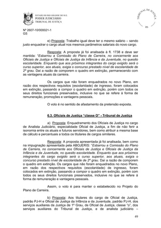U
TRIB

IÇ A

PODER JUDICIÁRIO

L DE JU
ST

ESTADO DO RIO GRANDE DO SUL

NA

TRIBUNAL DE JUSTIÇA

RS

Nº 2607-10/000021-1
GS

e) Proposta: Trabalho igual deve ter o mesmo salário – sendo
justo enquadrar o cargo atual nos mesmos parâmetros salariais do novo cargo.
Resposta: A proposta já foi analisada à fl. 1738 e deve ser
mantida: “Esbarrou a Comissão do Plano de Carreira, no concernente aos
Oficiais de Justiça e Oficiais de Justiça da Infância e da Juventude, no quesito
escolaridade. Enquanto que aos próximos integrantes do cargo exigido será o
curso superior, aos atuais, exigia o concurso prestado nível de escolaridade de
2º grau. Daí a razão de comporem o quadro em extinção, permanecendo com
as vantagens atuais da carreira.
Os cargos que não foram enquadrados no novo Plano, em
razão dos respectivos requisitos (escolaridade) de ingresso, foram colocados
em extinção, passando a compor o quadro em extinção, porém com todos os
seus direitos funcionais preservados, inclusive no que se refere à forma de
remuneração, promoções e vantagens pessoais.
O voto é no sentido de afastamento da pretensão exposta.
6.3. Oficiais de Justiça “classe O” - Tribunal de Justiça
a) Proposta: Enquadramento dos Oficiais de Justiça no cargo
de Analista Judiciário, especialidade Oficial de Justiça, a fim de não ferir a
isonomia entre os atuais e futuros servidores, bem como atribuir a mesma base
de cálculo e percentuais a todos os titulares de cargos similares.
Resposta: A proposta apresentada já foi analisada, bem como
na impugnação apresentada pela ABOJERIS: “Esbarrou a Comissão do Plano
de Carreira, no concernente aos Oficiais de Justiça e Oficiais de Justiça da
Infância e da Juventude, no quesito escolaridade. Enquanto que aos próximos
integrantes do cargo exigido será o curso superior, aos atuais, exigia o
concurso prestado nível de escolaridade de 2º grau. Daí a razão de comporem
o quadro em extinção. Os cargos que não foram enquadrados no novo Plano,
em razão dos respectivos requisitos (escolaridade) de ingresso, foram
colocados em extinção, passando a compor o quadro em extinção, porém com
todos os seus direitos funcionais preservados, inclusive no que se refere à
forma de remuneração e vantagens pessoais.
Assim, o voto é para manter o estabelecido no Projeto do
Plano de Carreira.
b) Proposta: Aos titulares do cargo de Oficial de Justiça,
padrão PJ-H e Oficial de Justiça da Infância e da Juventude, padrão PJ-H, dos
serviços auxiliares da Justiça de 1º Grau, de Oficial de Justiça, classe “o”, dos
serviços auxiliares do Tribunal de Justiça, e de analista judiciário –
49

 