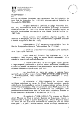 U
TRIB

IÇ A

PODER JUDICIÁRIO

L DE JU
ST

ESTADO DO RIO GRANDE DO SUL

NA

TRIBUNAL DE JUSTIÇA

RS

Nº 2607-10/000021-1
GS

concluiu os trabalhos de revisão, com a entrega na data de 25-05-2011, do
texto final do Anteprojeto (fls. 1518/1549), acompanhado de Relatório de
Comissão (fls. 1550/1559).
De posse do texto da Comissão, a Egrégia Presidência (Des.
Léo Lima) encaminhou os autos à sua Assessoria, que coligiu e examinou
novas proposições (fls. 1567/1725), do que resultou o Parecer Conjunto do
eminente Juiz-Assessor da Presidência e do Diretor Geral do Tribunal (fls.
1725/1748).
Nesse parecer, foram acolhidas algumas sugestões de
alteração do Anteprojeto, as quais a Eg. Presidência houve por bem endossar
e mandar incorporar ao texto (fls. 1750/v).
A Comissão do COJE aprovou por unanimidade o Plano de
Carreira Único dos Servidores do Poder Judiciário (fls. 1791/1838).
As entidades apresentaram manifestações quanto ao Projeto
às fls. 2246/2261 e 2454/2459.
Como havia sido aprovado pela Comissão do COJE e,
entendendo haver cumprido todas as etapas formais necessárias, foi o
expediente encaminhado ao Órgão Especial.
Já estando distribuído a um Desembargador Relator, perante
o Órgão Especial, percebendo-se que não havia o expediente passado pelo
COMAG - Conselho da Magistratura foi determinado o seu encaminhamento
para este colegiado, conforme consta da fl. 2497.
Ao expediente do plano de cargos e salários foram
apensados, já nesta fase os expedientes nº 002-12/000048-9, 0002-12/0000497, 0139-10/000398-4, 0003-12/000031-2, 0003-13/000005-6 e 013912/000303-3.
O expediente nº 002-12/000048-9 foi proposto pelos
servidores detentores do cargo de Oficial Superior Judiciário, visando
estabelecer a desvinculação do número de cargo por classe; a criação de mais
um nível na carreira (classe “S”), com vencimento básico 7,03% superior ao da
classe “R”; o estabelecimento de periodicidade das promoções, com
permanência em cada classe entre um e dois anos; e aceitação de todos os
cursos para promoção à classe “P” e posteriores. (fls. 5/173).
O expediente nº 0002-12/000049-7 foi proposto por Cláudio
Almeri Macedo da Silva e demais Guardas de Segurança, visando a
reclassificação do cargo de Guarda de Segurança – Classe “F” para a Classe
“M”, tendo em vista que houve acolhimento do pedido por parte do Diretor
Geral, pelo COJE, pelo COMAG e Pleno do Tribunal de Justiça. Pediram que o
5

 