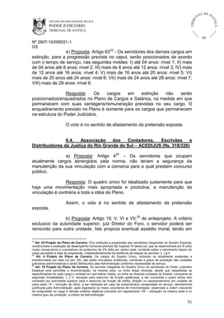 U
TRIB

IÇ A

PODER JUDICIÁRIO

L DE JU
ST

ESTADO DO RIO GRANDE DO SUL

NA

TRIBUNAL DE JUSTIÇA

RS

Nº 2607-10/000021-1
GS

e) Proposta: Artigo 6323 - Os servidores dos demais cargos em
extinção, para a progressão prevista no caput, serão posicionados de acordo
com o tempo de serviço, nas seguintes moldes: I) até 04 anos: nível 1; II) mais
de 04 anos até 8 anos: nível 2; III) mais de 8 anos até 12 anos: nível 3; IV) mais
de 12 anos até 16 anos: nível 4; V) mais de 16 anos até 20 anos: nível 5; VI)
mais de 20 anos até 24 anos: nível 6; VII) mais de 24 anos até 28 anos: nível 7;
VIII) mais de 28 anos: nível 8.
Resposta:
Os
cargos
em
extinção
não
serão
posicionados/enquadrados no Plano de Cargos e Salários, na medida em que
permanecem com suas vantagens/remuneração previstas no seu cargo. O
enquadramento previsto no Plano é somente para os cargos que permanecem
na estrutura do Poder Judiciário.
O voto é no sentido de afastamento da pretensão exposta.

6.4.
Associação
dos
Contadores,
Escrivães
e
Distribuidores da Justiça do Rio Grande do Sul – ACEDIJUS (fls. 318/326)
a) Proposta: Artigo 424 – Os servidores que ocupam
atualmente cargos abrangidos pela norma, não teriam a segurança da
manutenção da sua vinculação com a comarca para a qual prestam concurso
público.
Resposta: O quadro único foi idealizado justamente para que
haja uma movimentação mais apropriada e produtiva, a manutenção da
vinculação é contrária a toda a idéia do Plano.
Assim, o voto é no sentido de afastamento da pretensão
exposta.
b) Proposta: Artigo 19, V, VI e VII,25 do anteprojeto. A critério
exclusivo da autoridade superior, juiz Diretor do Foro, o servidor poderá ser
removido para outra unidade. Isto propicia eventual assédio moral, tendo em
23

Art. 63 Projeto do Plano de Carreira. Fica instituída a progressão aos servidores integrantes do Quadro Especial,
condicionada à avaliação de desempenho funcional prevista Np Capítulo IV desta Lei, que se desenvolverá em 8 (oito)
níveis consecutivos e cumulativos de acréscimo de 3% (três por cento) cada, incidente sobre o vencimento básico do
cargo percebido à data da progressão, independentemente da entrância de lotação do servidor. [...] § 4
24
Art. 4 Projeto do Plano de Carreira. Os cargos do Quadro Único, incluindo os atualmente existentes e
transformados por esta Lei (art. 55), não estão vinculados entrâncias, comarcas e graus de jurisdição das unidades
judiciárias administrativas e serão distribuídos pela Administração conforme necessidade de serviço.
25
Art. 19 Projeto do Plano de Carreira. Ao servidor integrante do Quadro Único de servidores do Poder Judiciário
Estadual será permitida a movimentação, na mesma área, ou entre áreas diversas, desde que respeitadas as
especificações de cada cargo e unidade em que estiver lotado, ou entre as diversas unidades do Estado, consoante as
seguintes modalidades: [...] V- remoção para exercício de função gratificada, a ser concedida a quem tenha sido
nomeado por autoridade superior para o exercício de função de chefia, direção ou assessoramento em unidade de
outra sede; VI – remoção de ofício, a ser realizada em caso de extraordinária necessidade do serviço, devidamente
justificada pela Administração, após esgotados os meios voluntários de movimentação, observada a ordem crescente
de antiguidade no cargo e demais critérios objetivos previstos em regulamento; VII – relotação na mesma sede e no
mesmo grau de jurisdição, a critério da Administração.

51

 