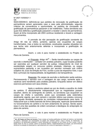 U
TRIB

IÇ A

PODER JUDICIÁRIO

L DE JU
ST

ESTADO DO RIO GRANDE DO SUL

NA

TRIBUNAL DE JUSTIÇA

RS

Nº 2607-10/000021-1
GS

5024-0300/84-0, definindo-se que pedidos de renovação da gratificação de
permanência seriam apreciados caso a caso pela administração, segundo
critérios de conveniência e oportunidade, os pedidos de concessão da
gratificação de permanência passaram a ser indeferidos. Todos servidores aos
quais fora deferida a gratificação passaram a receber o abono de permanência.
Quem já tinha incorporado até 2003 continua recebendo e levará a vantagem
nos proventos.
A previsão de não percepção da gratificação constante do
Artigo 40 não se refere, portanto, apenas aos ocupantes de cargos
transformados, mas a todos os servidores, excetuadas aquelas situações em
que tenha sido anteriormente deferida e incorporada a gratificação de
permanência.
Assim, o voto é para manter o estabelecido no Projeto do
Plano de Carreira.
e) Proposta: Artigo 4428 – Serão transformados os cargos de
escrivão e distribuidor – contador em analista judiciário, cujas funções poderão
ser exercidas por qualquer servidor da justiça, independente do nível de
escolaridade exigido no concurso público prestado. Ademais, os cargos
supracitados passarão a ser ocupados por servidor nomeado sob critério
subjetivo do Juízo da Direção do Foro, ouvido o juízo da respectiva Vara, o que
fere o princípio da impessoalidade, da legalidade e da transparência.
Resposta: Os cargos de escrivão e distribuidor serão extintos.
Permanecendo o servidor com a vantagem do seu cargo, somente após a
vacância será transferido para analista judiciário. Enquanto estiver em efetivo
exercício permanece com seus direitos.
Após a vacância caberá ao juiz de direito a escolha do chefe
do cartório. É absolutamente indispensável que os magistrados possam
escolher, dentro do contingente do cartório, os servidores que ocupariam os
cargos de chefia e subchefia, posto que constatado pela sistemática
atualmente vigente, que nem sempre o servidor efetivo que prestou concurso
para aquela atividade apresenta as condições indispensáveis para tanto. É
indiscutível que a chefia exercida de forma adequada, repercute sensivelmente
no funcionamento do cartório e no bom andamento do serviço. Sendo assim,
essa é uma das questões de ordem conceitual e ideológica do anteprojeto do
plano de carreira.
Assim, o voto é para manter o estabelecido no Projeto do
Plano de Carreira.
28

Art. 44 Projeto do Plano de Carreira. Ficam criadas as funções gratificadas de Chefia de Cartório e de Subchefia
de Cartório, destinadas aos encarregados da gestão dos cartórios judicial, cível,m criminal, de distribuição, de
contadoria e de distribuição-contadoria, a serem atribuídas por indicação do Juiz Diretor do Foro, ouvido o Juiz de
Direito titular da Vara ou Juizado, dentre os servidores efetivos, independentemente de lotação, que demonstrarem
eficiência na avaliação de desempenho e aproveitamento em cursos de capacitação e liderança. [...]

53

 