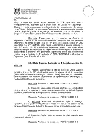 U
TRIB

IÇ A

PODER JUDICIÁRIO

L DE JU
ST

ESTADO DO RIO GRANDE DO SUL

NA

TRIBUNAL DE JUSTIÇA

RS

Nº 2607-10/000021-1
GS

antigo e novo são iguais. Citam exemplo do TCE, que teria feito o
reenquadramento. Sugerem que o atual cargo de Guarda de Segurança –
Classe H – seja enquadrado, em decorrência da reestruturação de cargos,
como Técnico Judiciário – Agentes de Segurança, e a criação quadro especial
para o cargo de guarda de segurança, em extinção, com os oito níveis de
progressão, partindo do vencimento inicial equivalente à atual classe “M”.
Resposta: Esbarrou-se no concernente ao Guarda de
Segurança “Classe H”, no quesito escolaridade. Enquanto que aos próximos
integrantes do cargo exigido será de 2º grau, aos atuais, exigia 2º Grau
incompleto (Lei nº 11.291/98). Daí a razão de comporem o Quadro Especial (e,
extinção). Assim, não há possibilidade de enquadramento, pois embora haja
alegação de que as atribuições do cargo novo e antigo sejam as mesmas, a
escolaridade é diferente. Por pertinente, reporto-me ainda aos fundamentos
postos para a decisão do Expediente nº 0002-12/000049-7 – Guardas de
Segurança (item 5.3. – fls. 49 a 51).

6.8. Oficial Superior Judiciário do Tribunal de Justiça (fls.
108/228)
a) Proposta: Sugerem que o total de cargos de Oficial Superior
Judiciário (cerca de 390 atualmente) sejam da classe inicial à classe final
(desvinculados do número de vagas classe a classe). Com isso, as promoções,
para ocorrerem, não ficariam dependentes de aposentadoria, exoneração ou
morte de Oficial Superior Judiciário.
Resposta: Analisada no expediente nº 0002-12/000048-9.
b) Proposta: Estabelecer critérios objetivos de periodicidade
mínima (1 ano) e máxima (2 anos) para as promoções do Oficial Superior
Judiciário, alternando-se a antiguidade na carreira e merecimento.
Resposta: Analisada no expediente nº 0002-12/000048-9
c) Proposta: Promover, inicialmente, após a alteração
legislativa, o reenquadramento, classe a classe, dos servidores detentores do
cargo de Oficial Superior Judiciário de acordo com a antiguidade na carreira.
Resposta: Analisada no expediente nº 0002-12/000048-9
d) Proposta: Aceitar todos os cursos de nível superior para
promoção à “classe P”.
Resposta: Analisada no expediente nº 0002-12/000048-9

56

 