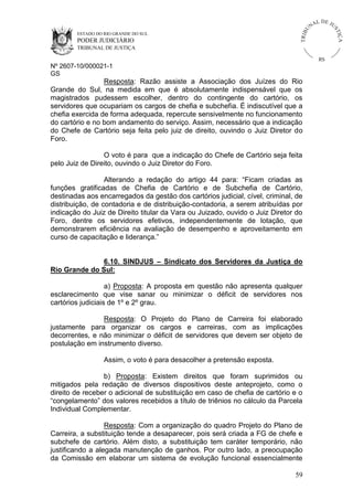 U
TRIB

IÇ A

PODER JUDICIÁRIO

L DE JU
ST

ESTADO DO RIO GRANDE DO SUL

NA

TRIBUNAL DE JUSTIÇA

RS

Nº 2607-10/000021-1
GS

Resposta: Razão assiste a Associação dos Juízes do Rio
Grande do Sul, na medida em que é absolutamente indispensável que os
magistrados pudessem escolher, dentro do contingente do cartório, os
servidores que ocupariam os cargos de chefia e subchefia. É indiscutível que a
chefia exercida de forma adequada, repercute sensivelmente no funcionamento
do cartório e no bom andamento do serviço. Assim, necessário que a indicação
do Chefe de Cartório seja feita pelo juiz de direito, ouvindo o Juiz Diretor do
Foro.
O voto é para que a indicação do Chefe de Cartório seja feita
pelo Juiz de Direito, ouvindo o Juiz Diretor do Foro.
Alterando a redação do artigo 44 para: “Ficam criadas as
funções gratificadas de Chefia de Cartório e de Subchefia de Cartório,
destinadas aos encarregados da gestão dos cartórios judicial, cível, criminal, de
distribuição, de contadoria e de distribuição-contadoria, a serem atribuídas por
indicação do Juiz de Direito titular da Vara ou Juizado, ouvido o Juiz Diretor do
Foro, dentre os servidores efetivos, independentemente de lotação, que
demonstrarem eficiência na avaliação de desempenho e aproveitamento em
curso de capacitação e liderança.”
6.10. SINDJUS – Sindicato dos Servidores da Justiça do
Rio Grande do Sul:
a) Proposta: A proposta em questão não apresenta qualquer
esclarecimento que vise sanar ou minimizar o déficit de servidores nos
cartórios judiciais de 1º e 2º grau.
Resposta: O Projeto do Plano de Carreira foi elaborado
justamente para organizar os cargos e carreiras, com as implicações
decorrentes, e não minimizar o déficit de servidores que devem ser objeto de
postulação em instrumento diverso.
Assim, o voto é para desacolher a pretensão exposta.
b) Proposta: Existem direitos que foram suprimidos ou
mitigados pela redação de diversos dispositivos deste anteprojeto, como o
direito de receber o adicional de substituição em caso de chefia de cartório e o
“congelamento” dos valores recebidos a título de triênios no cálculo da Parcela
Individual Complementar.
Resposta: Com a organização do quadro Projeto do Plano de
Carreira, a substituição tende a desaparecer, pois será criada a FG de chefe e
subchefe de cartório. Além disto, a substituição tem caráter temporário, não
justificando a alegada manutenção de ganhos. Por outro lado, a preocupação
da Comissão em elaborar um sistema de evolução funcional essencialmente
59

 