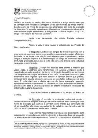 U
TRIB

IÇ A

PODER JUDICIÁRIO

L DE JU
ST

ESTADO DO RIO GRANDE DO SUL

NA

TRIBUNAL DE JUSTIÇA

RS

Nº 2607-10/000021-1
GS

fundado na filosofia do mérito, de forma a minimizar a antiga estrutura em que
ao servidor eram concedidas vantagens tão só pelo decurso do tempo (triênio).
Sendo assim, os níveis de progressão são alcançados por meio da avaliação
de desempenho, ou seja, merecimento. Os níveis de promoção são alcançados
alternativamente por merecimento e antiguidade, conforme disposto no § 1º do
artigo 11 do Projeto do Plano de Carreira34.
Nesta nova formatação, não existirá Parcela Individual
Complementar (PIC).
Assim, o voto é para manter o estabelecido no Projeto do
Plano de Carreira.
c) Proposta: A extinção de cargos de chefia de cartório com o
argumento de que nem sempre os servidores concursados seriam eficientes.
Ao invés de se impor uma relação mais rigorosa para o provimento destes
cargos, a solução proposta é a transformação do cargo de provimento efetivo
em função gratificada, sendo que o texto não apresenta critério claro e objetivo
para o seu preenchimento.
Resposta: O cargo de escrivão será extinto a medida que
vagar. Após, a vacância será transformado em Analista Judiciário, onde o
magistrado vai poder escolher, dentro do contingente do cartório, os servidores
que ocupariam os cargos de chefia e subchefia, posto que constatado pela
sistemática atual vigente, que nem sempre o servidor efetivo que prestou
concurso para aquela atividade apresenta as condições indispensáveis para
tanto. É indiscutível que a chefia exercida de forma adequada, repercute
sensivelmente no funcionamento do cartório e no bom andamento do serviço.
Sendo assim, essa é uma das questões de ordem conceitual e ideológica do
anteprojeto do plano de carreira.
O voto é para manter o estabelecido no Projeto do Plano de
Carreira.
d) Proposta: O modelo de avaliação profissional repete o
modelo arcaico de simples avaliação da chefia imediata, sem contemplar uma
forma de avaliação que submeta o servidor a uma análise que contemple não
só as condições oferecidas no ambiente de trabalho, mas também que os
próprios servidores possam avaliar seus colegas.
Resposta: Os instrumentos de avaliação de desempenho será
estabelecido em regulamento próprio, devendo a discussão ficar para quando
da elaboração do citado regulamento. Quanto à composição da Comissão de
34

Art. 11 Projeto de Plano de Carreira. A promoção é a movimentação do servidor do último padrão de uma classe
para o primeiro padrão da classe seguinte. § 1º A promoção será alternada, segundo os critérios de merecimento e
antiguidade, observado o interstício mínimo de um ano em relação à progressão funcional imediatamente anterior,
consideradas as limitações da Lei Orçamentária e de Responsabilidade Fiscal. [...]

60

 