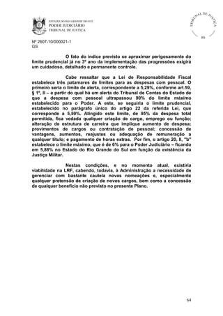 U
TRIB

IÇ A

PODER JUDICIÁRIO

L DE JU
ST

ESTADO DO RIO GRANDE DO SUL

NA

TRIBUNAL DE JUSTIÇA

RS

Nº 2607-10/000021-1
GS

O fato do índice previsto se aproximar perigosamente do
limite prudencial já no 3º ano da implementação das progressões exigirá
um cuidadoso, detalhado e permanente controle.
Cabe ressaltar que a Lei de Responsabilidade Fiscal
estabelece três patamares de limites para as despesas com pessoal. O
primeiro seria o limite de alerta, correspondente a 5,29%, conforme art.59,
§ 1º, II – a partir do qual há um alerta do Tribunal de Contas do Estado de
que a despesa com pessoal ultrapassou 90% do limite máximo
estabelecido para o Poder. A este, se seguiria o limite prudencial,
estabelecido no parágrafo único do artigo 22 da referida Lei, que
corresponde a 5,59%. Atingido este limite, de 95% da despesa total
permitida, fica vedada qualquer criação de cargo, emprego ou função;
alteração de estrutura de carreira que implique aumento de despesa;
provimentos de cargos ou contratação de pessoal; concessão de
vantagens, aumentos, reajustes ou adequação de remuneração a
qualquer título; e pagamento de horas extras. Por fim, o artigo 20, II, "b"
estabelece o limite máximo, que é de 6% para o Poder Judiciário – ficando
em 5,88% no Estado do Rio Grande do Sul em função da existência da
Justiça Militar.
Nestas condições, e no momento atual, existiria
viabilidade na LRF, cabendo, todavia, à Administração a necessidade de
gerenciar com bastante cautela novas nomeações e, especialmente
qualquer pretensão de criação de novos cargos, bem como a concessão
de qualquer benefício não previsto no presente Plano.

64

 