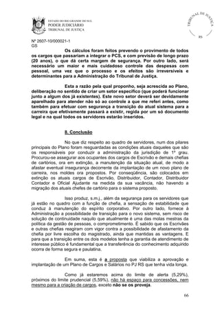 U
TRIB

IÇ A

PODER JUDICIÁRIO

L DE JU
ST

ESTADO DO RIO GRANDE DO SUL

NA

TRIBUNAL DE JUSTIÇA

RS

Nº 2607-10/000021-1
GS

Os cálculos foram feitos prevendo o provimento de todos
os cargos que passariam a integrar o PCS, e com previsão de longo prazo
(20 anos), o que dá certa margem de segurança. Por outro lado, será
necessário um maior e mais cuidadoso controle das despesas com
pessoal, uma vez que o processo e os efeitos são irreversíveis e
determinantes para a Administração do Tribunal de Justiça.
Esta a razão pela qual proponho, seja acrescida ao Plano,
deliberação no sentido de criar um setor específico (que poderá funcionar
junto a algum dos já existentes). Este novo setor deverá ser devidamente
aparelhado para atender não só ao controle a que me referi antes, como
também para efetuar com segurança a transição do atual sistema para a
carreira que efetivamente passará a existir, regida por um só documento
legal e na qual todos os servidores estarão inseridos.

8. Conclusão
No que diz respeito ao quadro de servidores, num dos pilares
principais do Plano foram resguardadas as condições atuais daqueles que são
os responsáveis por conduzir a administração da jurisdição de 1º grau.
Procurou-se assegurar aos ocupantes dos cargos de Escrivão e demais chefias
de cartórios, ora em extinção, a manutenção da situação atual, de modo a
afastar eventual insegurança decorrente da implantação de um novo plano de
carreira, nos moldes ora propostos. Por conseqüência, são colocados em
extinção os atuais cargos de Escrivão, Distribuidor, Contador, Distribuidor
Contador e Oficial Ajudante na medida da sua vacância, não havendo a
migração dos atuais chefes de cartório para o sistema proposto.
Isso produz, s.m.j., além da segurança para os servidores que
já estão no quadro com a função de chefia, a sensação de estabilidade que
conduz à manutenção do espírito corporativo. Por outro lado, fornece à
Administração a possibilidade de transição para o novo sistema, sem risco de
solução de continuidade naquilo que atualmente é uma das molas mestras da
política da gestão de pessoas, o comprometimento. É sabido que os Escrivães
e outras chefias reagiram com vigor contra a possibilidade de afastamento da
chefia por livre escolha do magistrado, ainda que mantidas as vantagens. E
para que a transição entre os dois modelos tenha a garantia de atendimento de
interesse público é fundamental que a transferência do conhecimento adquirido
ocorra de forma segura e paulatina.
Em suma, esta é a proposta que viabiliza a aprovação e
implantação de um Plano de Cargos e Salários no PJ RS que tenha vida longa.
Como já estaremos acima do limite de alerta (5,29%),
próximos do limite prudencial (5,59%), não há espaço para concessões, nem
mesmo para a criação de cargos, exceto não se os proveja.
66

 