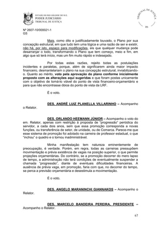U
TRIB

IÇ A

PODER JUDICIÁRIO

L DE JU
ST

ESTADO DO RIO GRANDE DO SUL

NA

TRIBUNAL DE JUSTIÇA

RS

Nº 2607-10/000021-1
GS

Mais, como dito e justificadamente louvado, o Plano por sua
concepção estrutural, em que tudo tem uma lógica e uma razão de ser e existir,
não há, por isto, espaço para modificações, eis que qualquer mudança pode
desarranjar o todo, transformando o Plano que tem começo, meio e fim, em
algo que só terá início, mas um fim muito rápido e indesejado.
Por todas estas razões, rejeito todas as postulações
incidentes e paralelas, porque, além de significarem ainda maior impacto
financeiro, desmantelariam o plano na sua concepção estrutural, inviabilizandoo. Quanto ao mérito, voto pela aprovação do plano conforme inicialmente
proposto com as alterações aqui sugeridas e que foram postas unicamente
com o objetivo de torná-lo viável do ponto de vista financeiro-orçamentário e
para que não encontrasse óbice do ponto de vista da LRF.
É o voto.
DES. ANDRÉ LUIZ PLANELLA VILLARINHO – Acompanho
o Relator.
DES. ORLANDO HEEMANN JÚNIOR – Acompanho o voto do
em. Relator, apenas com restrição à proposta de “progressão” periódica do
servidor, a cada dois anos, sem que essa promoção corresponda a novas
funções, ou transferência de setor, de unidade, ou de Comarca. Parece-me que
esse sistema de promoção foi adotado na carreira de professor estadual, o que
“inchou” o quadro e o tornou inadministrável.
Minha manifestação tem natureza eminentemente de
preocupação, é verdade. Porém, em regra, todas as carreiras pressupõem
movimentação e prévia existência de vagas na posição superior, o que permite
projeções orçamentárias. Do contrário, se a promoção decorrer do mero lapso
de tempo, a administração não terá condições de eventualmente suspender a
chamada “progressão”, diante de eventuais dificuldades financeiras. A
ausência de prévia vaga, em promoção, faria com que, no decorrer do tempo,
se perca a previsão orçamentária e desestimula a movimentação.
É o voto.
DES. ANGELO MARANINCHI GIANNAKOS – Acompanho o
Relator.
DES. MARCELO BANDEIRA PEREIRA, PRESIDENTE –
Acompanho o Relator.
67

 