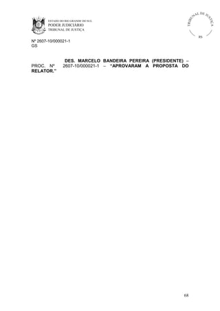 U
TRIB

IÇ A

PODER JUDICIÁRIO

L DE JU
ST

ESTADO DO RIO GRANDE DO SUL

NA

TRIBUNAL DE JUSTIÇA

RS

Nº 2607-10/000021-1
GS

PROC. Nº
RELATOR.”

DES. MARCELO BANDEIRA PEREIRA (PRESIDENTE) –
2607-10/000021-1 – “APROVARAM A PROPOSTA DO

68

 