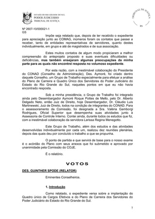 ESTADO DO RIO GRANDE DO SUL

PODER JUDICIÁRIO

IÇ A

TRIB

U

L DE JU
ST

NA

TRIBUNAL DE JUSTIÇA

RS

Nº 2607-10/000021-1
GS

Impõe seja relatado que, depois de ter recebido o expediente
para apreciação junto ao COMAG, inúmeros foram os contatos que passei a
receber, tanto de entidades representativas de servidores, quanto destes
individualmente, em grupo e até de magistrados e de sua associação.
Estes muitos contatos de algum modo propiciaram a melhor
compreensão do anteprojeto proposto e suas eventuais dificuldades ou
deficiências, mas também ensejaram algumas preocupações da minha
parte para as quais não encontrei resposta no volumoso expediente.
Por esta razão, com a inestimável colaboração do Presidente
do CONAD (Conselho de Administração), Des. Aymoré, foi criado dentro
daquele Conselho, um Grupo de Trabalho especialmente para efetuar a análise
do Plano de Carreira e Quadro Único dos Servidores do Poder Judiciário do
Estado do Rio Grande do Sul, naqueles pontos em que eu não havia
encontrado resposta.
Sob a minha presidência, o Grupo de Trabalho foi integrado
ainda pelo Desembargador Aymoré Roque Pottes de Mello, pelo Dr. Alberto
Delgado Neto, então Juiz de Direito, hoje Desembargador, Dr. Cláudio Luis
Martinewski, Juiz de Direito, todos na condição de integrantes do CONAD. Para
o assessoramento da Comissão, foi designada a Sra. Valéria Gamborgi
Rodrigues, Oficial Superior que desempenha suas atividades junto à
Assessoria de Controle Interno. Contei ainda, durante todos os estudos que fiz,
com a inestimável colaboração da servidora Larissa Regina Menegotto.
Este Grupo de Trabalho, além dos estudos e das atividades
desenvolvidas individualmente por cada um, realizou dez reuniões plenárias,
depois das quais deu por concluído o trabalho a que se propunha.
O ponto de partida e que servirá de base para o nosso exame
é o acórdão do Plano com seus anexos que foi submetido e aprovado por
unanimidade pela Comissão do COJE.
É o relatório.

VOTOS
DES. GUINTHER SPODE (RELATOR)
Eminentes Conselheiros.
1. Introdução
Como relatado, o expediente versa sobre a implantação do
Quadro único de Cargos Efetivos e do Plano de Carreira dos Servidores do
Poder Judiciário do Estado do Rio Grande do Sul.
7

 