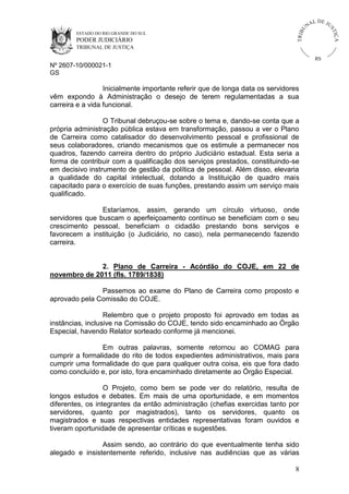 U
TRIB

IÇ A

PODER JUDICIÁRIO

L DE JU
ST

ESTADO DO RIO GRANDE DO SUL

NA

TRIBUNAL DE JUSTIÇA

RS

Nº 2607-10/000021-1
GS

Inicialmente importante referir que de longa data os servidores
vêm expondo à Administração o desejo de terem regulamentadas a sua
carreira e a vida funcional.
O Tribunal debruçou-se sobre o tema e, dando-se conta que a
própria administração pública estava em transformação, passou a ver o Plano
de Carreira como catalisador do desenvolvimento pessoal e profissional de
seus colaboradores, criando mecanismos que os estimule a permanecer nos
quadros, fazendo carreira dentro do próprio Judiciário estadual. Esta seria a
forma de contribuir com a qualificação dos serviços prestados, constituindo-se
em decisivo instrumento de gestão da política de pessoal. Além disso, elevaria
a qualidade do capital intelectual, dotando a Instituição de quadro mais
capacitado para o exercício de suas funções, prestando assim um serviço mais
qualificado.
Estaríamos, assim, gerando um círculo virtuoso, onde
servidores que buscam o aperfeiçoamento contínuo se beneficiam com o seu
crescimento pessoal, beneficiam o cidadão prestando bons serviços e
favorecem a instituição (o Judiciário, no caso), nela permanecendo fazendo
carreira.

2. Plano de Carreira - Acórdão do COJE, em 22 de
novembro de 2011 (fls. 1789/1838)
Passemos ao exame do Plano de Carreira como proposto e
aprovado pela Comissão do COJE.
Relembro que o projeto proposto foi aprovado em todas as
instâncias, inclusive na Comissão do COJE, tendo sido encaminhado ao Órgão
Especial, havendo Relator sorteado conforme já mencionei.
Em outras palavras, somente retornou ao COMAG para
cumprir a formalidade do rito de todos expedientes administrativos, mais para
cumprir uma formalidade do que para qualquer outra coisa, eis que fora dado
como concluído e, por isto, fora encaminhado diretamente ao Órgão Especial.
O Projeto, como bem se pode ver do relatório, resulta de
longos estudos e debates. Em mais de uma oportunidade, e em momentos
diferentes, os integrantes da então administração (chefias exercidas tanto por
servidores, quanto por magistrados), tanto os servidores, quanto os
magistrados e suas respectivas entidades representativas foram ouvidos e
tiveram oportunidade de apresentar críticas e sugestões.
Assim sendo, ao contrário do que eventualmente tenha sido
alegado e insistentemente referido, inclusive nas audiências que as várias
8

 