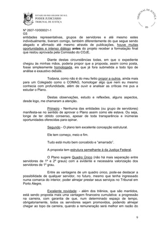 U
TRIB

IÇ A

PODER JUDICIÁRIO

L DE JU
ST

ESTADO DO RIO GRANDE DO SUL

NA

TRIBUNAL DE JUSTIÇA

RS

Nº 2607-10/000021-1
GS

entidades representativas, grupos de servidores e até mesmo estes
individualmente, tiveram comigo, também diferentemente do que segue sendo
alegado e afirmado até mesmo através de publicações, houve muitas
oportunidades e intenso diálogo antes do projeto receber a formatação final
que restou aprovada pela Comissão do COJE.
Diante destas circunstâncias todas, em que o expediente
chegou às minhas mãos, poderia propor que a proposta, assim como posta,
fosse simplesmente homologada, eis que já fora submetida a todo tipo de
análise e exaustivo debate.
Todavia, como não é do meu feitio propor a outros, ainda mais
para um Colegiado como o COMAG, homologar algo que nem eu mesmo
conhecia com profundidade, além de ouvir e analisar as críticas me pus a
estudar o Plano.
Destas observações, estudo e reflexões, alguns aspectos,
desde logo, me chamaram a atenção.
Primeiro - Nenhuma das entidades (ou grupo de servidores)
manifesta-se no sentido de aprovar o Plano assim como ele estava. Ou seja,
longe de ter obtido consenso, apesar de toda transparência e inúmeras
oportunidades oferecidas para opinar.
Segundo - O plano tem excelente concepção estrutural.
Ele tem começo, meio e fim.
Tudo está muito bem concebido e “amarrado”.
A proposta tem estrutura semelhante à da Justiça Federal.
O Plano sugere Quadro Único (não há mais separação entre
servidores de 1º e 2º graus) com a evidente e necessária valorização dos
servidores de 1º grau.
Entre as vantagens de um quadro único, pode-se destacar a
possibilidade de qualquer servidor, no futuro, mesmo que tenha ingressado
numa comarca do interior, poder almejar prestar seus serviços no Tribunal em
Porto Alegre.
Excelente novidade: - além dos triênios, que são mantidos,
está sendo proposta mais uma vantagem financeira cumulativa: a progressão
na carreira, com garantia de que, num determinado espaço de tempo,
obrigatoriamente, todos os servidores sejam promovidos, podendo almejar
chegar ao topo da carreira, quando a remuneração será melhor em razão do

9

 