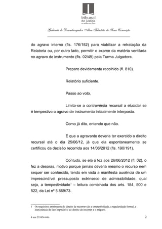Gabinete do Desembargador Alan Sebastião de Sena Conceição
               ___________________________________________

do agravo interno (fls. 176/182) para viabilizar a retratação da
Relatoria ou, por outro lado, permitir o exame da matéria ventilada
no agravo de instrumento (fls. 02/49) pela Turma Julgadora.


                               Preparo devidamente recolhido (fl. 810).


                               Relatório suficiente.


                               Passo ao voto.


                               Limita-se a controvérsia recursal a elucidar se
é tempestivo o agravo de instrumento inicialmente interposto.


                               Como já dito, entendo que não.


                               É que a agravante deveria ter exercido o direito
recursal até o dia 25/06/12, já que ela espontaneamente se
certificou da decisão recorrida aos 14/06/2012 (fls. 190/191).


                               Contudo, se ela o fez aos 26/06/2012 (fl. 02), o
fez a desoras, motivo porque jamais deveria mesmo o recurso nem
sequer ser conhecido, tendo em vista a manifesta ausência de um
imprescindível pressuposto extrínseco de admissibilidade, qual
seja, a tempestividade1 – leitura combinada dos arts. 184, 500 e
522, da Lei nº 5.869/73.



1 Os requisitos extrínsecos do direito de recorrer são a tempestividade, a regularidade formal, a
  inexistência de fato impeditivo do direito de recorrer e o preparo.

4 aiai 233454-44/e                                                                                  2
 