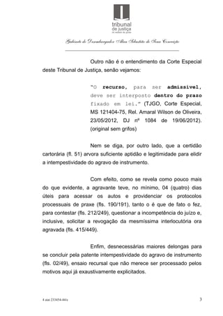 Gabinete do Desembargador Alan Sebastião de Sena Conceição
               ___________________________________________

                           Outro não é o entendimento da Corte Especial
deste Tribunal de Justiça, senão vejamos:


                           “O     recurso,       para      ser    admissível,
                           deve ser interposto dentro do prazo
                           fixado em lei.” (TJGO, Corte Especial,
                           MS 121404-75, Rel. Amaral Wilson de Oliveira,
                           23/05/2012, DJ nº 1084 de 19/06/2012).
                           (original sem grifos)


                           Nem se diga, por outro lado, que a certidão
cartorária (fl. 51) arvora suficiente aptidão e legitimidade para elidir
a intempestividade do agravo de instrumento.


                           Com efeito, como se revela como pouco mais
do que evidente, a agravante teve, no mínimo, 04 (quatro) dias
úteis para acessar os autos e providenciar os protocolos
processuais de praxe (fls. 190/191), tanto o é que de fato o fez,
para contestar (fls. 212/249), questionar a incompetência do juízo e,
inclusive, solicitar a revogação da mesmíssima interlocutória ora
agravada (fls. 415/449).


                           Enfim, desnecessárias maiores delongas para
se concluir pela patente intempestividade do agravo de instrumento
(fls. 02/49), ensaio recursal que não merece ser processado pelos
motivos aqui já exaustivamente explicitados.




4 aiai 233454-44/e                                                          3
 