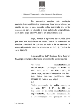 Gabinete do Desembargador Alan Sebastião de Sena Conceição
               ___________________________________________

                           Em       derradeiro,      concluo      pela   manifesta
ausência de admissibilidade e fundamento deste agravo interno, na
medida em que o caso concreto restou examinado em estrita
consonância com a reiterada e mais autorizada jurisprudência,
assim como exige a Lei nº 5.869/73 em circunstâncias tais.


                           Logo, merece a agravante ser multada para
que tenha ela oportunidade de refletir acerca da viabilidade da
manobra processual da qual ora se vale a fim de censurar a
monocrática outrora proferida – leitura do art. 557, § 2º, todos da
Lei nº 5.869/73.


                           A jurisprudência da 2ª Seção da Corte Superior
de Justiça comunga deste mesmo entendimento, senão vejamos:


                           “Recurso                            manifestamente
                           inadmissível. Aplicação da multa do
                           art. 557, § 2º, do CPC.” (STJ, 2ª
                           Seção, AgRg nos EAg nº 848886/SP, Rel. Min.
                           Luis      Felipe    Salomão,        24/03/2010,        DJe
                           08/04/2010). (original sem grifos)
                           (...)
                           “Cabe aplicação da multa prevista
                           no       art.      557,    §     2º,    do       CPC    na
                           hipótese de recurso manifestamente
                           improcedente,             ficando      condicionada
                           a       interposição        de    qualquer         outro


4 aiai 233454-44/e                                                                  4
 