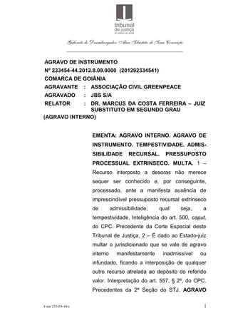 Gabinete do Desembargador Alan Sebastião de Sena Conceição
               ___________________________________________

AGRAVO DE INSTRUMENTO
Nº 233454-44.2012.8.09.0000 (201292334541)
COMARCA DE GOIÂNIA
AGRAVANTE              : ASSOCIAÇÃO CIVIL GREENPEACE
AGRAVADO               : JBS S/A
RELATOR     : DR. MARCUS DA COSTA FERREIRA – JUIZ
              SUBSTITUTO EM SEGUNDO GRAU
(AGRAVO INTERNO)


                           EMENTA: AGRAVO INTERNO. AGRAVO DE
                           INSTRUMENTO. TEMPESTIVIDADE. ADMIS-
                           SIBILIDADE        RECURSAL.          PRESSUPOSTO
                           PROCESSUAL EXTRINSECO. MULTA. 1 –
                           Recurso interposto a desoras não merece
                           sequer ser conhecido e, por conseguinte,
                           processado, ante a manifesta ausência de
                           imprescindível pressuposto recursal extrínseco
                           de        admissibilidade,        qual      seja,    a
                           tempestividade. Inteligência do art. 500, caput,
                           do CPC. Precedente da Corte Especial deste
                           Tribunal de Justiça. 2 – É dado ao Estado-juiz
                           multar o jurisdicionado que se vale de agravo
                           interno     manifestamente         inadmissível     ou
                           infundado, ficando a interposição de qualquer
                           outro recurso atrelada ao depósito do referido
                           valor. Interpretação do art. 557, § 2º, do CPC.
                           Precedentes da 2ª Seção do STJ. AGRAVO

4 aiai 233454-44/e                                                              1
 