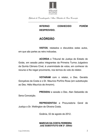 Gabinete do Desembargador Alan Sebastião de Sena Conceição
               ___________________________________________

                           INTERNO               CONHECIDO                  PORÉM
                           DESPROVIDO.


                           ACÓRDÃO


                           VISTOS, relatados e discutidos estes autos,
em que são partes as retro indicadas.


                           ACORDA o Tribunal de Justiça do Estado de
Goiás, em sessão pelos integrantes da Primeira Turma Julgadora
da Quinta Câmara Cível, à unanimidade de votos, em conhecer do
recurso e lhe negar provimento, nos termos do voto do relator.


                           VOTARAM com o relator, o Des. Geraldo
Gonçalves da Costa e o Dr. Maurício Porfírio Rosa (em substituição
ao Des. Hélio Maurício de Amorim).


                           PRESIDIU a sessão o Des. Alan Sebastião de
Sena Conceição.


                           REPRESENTOU a Procuradoria Geral de
Justiça o Dr. Wellington de Oliveira Costa.


                           Goiânia, 02 de agosto de 2012.


                           MARCUS DA COSTA FERREIRA
                            JUIZ SUBSTITUTO EM 2º. GRAU

4 aiai 233454-44/e                                                              2
 
