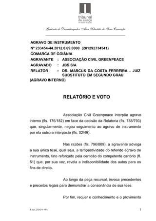 Gabinete do Desembargador Alan Sebastião de Sena Conceição
               ___________________________________________

AGRAVO DE INSTRUMENTO
Nº 233454-44.2012.8.09.0000 (201292334541)
COMARCA DE GOIÂNIA
AGRAVANTE              : ASSOCIAÇÃO CIVIL GREENPEACE
AGRAVADO               : JBS S/A
RELATOR     : DR. MARCUS DA COSTA FERREIRA – JUIZ
              SUBSTITUTO EM SEGUNDO GRAU
(AGRAVO INTERNO)



                           RELATÓRIO E VOTO


                           Associação Civil Greenpeace interpõe agravo
interno (fls. 176/182) em face da decisão da Relatoria (fls. 788/793)
que, singularmente, negou seguimento ao agravo de instrumento
por ela outrora interposto (fls. 02/49).


                           Nas razões (fls. 796/809), a agravante advoga
a sua única tese, qual seja, a tempestividade do referido agravo de
instrumento, fato reforçado pela certidão do competente cartório (fl.
51) que, por sua vez, revela a indisponibilidade dos autos para os
fins de direito.


                           Ao longo da peça recursal, invoca precedentes
e preceitos legais para demonstrar a consonância de sua tese.


                           Por fim, requer o conhecimento e o provimento


4 aiai 233454-44/e                                                          1
 