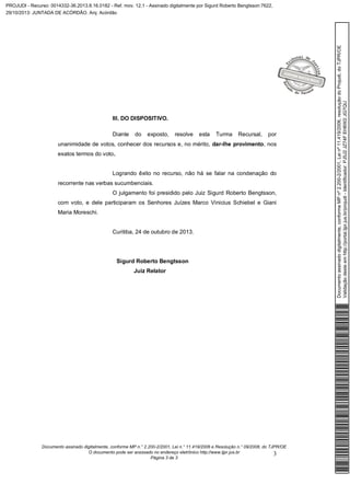 III. DO DISPOSITIVO.
Diante

do

exposto,

resolve

esta

Turma

Recursal,

por

unanimidade de votos, conhecer dos recursos e, no mérito, dar-lhe provimento, nos
exatos termos do voto.
Logrando êxito no recurso, não há se falar na condenação do
recorrente nas verbas sucumbenciais.
O julgamento foi presidido pelo Juiz Sigurd Roberto Bengtsson,
com voto, e dele participaram os Senhores Juízes Marco Vinicius Schiebel e Giani
Maria Moreschi.

Curitiba, 24 de outubro de 2013.

Sigurd Roberto Bengtsson
Juiz Relator

Documento assinado digitalmente, conforme MP n.° 2.200-2/2001, Lei n.° 11.419/2006 e Resolução n.° 09/2008, do TJPR/OE
O documento pode ser acessado no endereço eletrônico http://www.tjpr.jus.br
3
Página 3 de 3

Documento assinado digitalmente, conforme MP nº 2.200-2/2001, Lei nº 11.419/2006, resolução do Projudi, do TJPR/OE
Validação deste em http://portal.tjpr.jus.br/projudi - Identificador: PJ5J2 JZ74F EH6W2 JG7QU

PROJUDI - Recurso: 0014332-36.2013.8.16.0182 - Ref. mov. 12.1 - Assinado digitalmente por Sigurd Roberto Bengtsson:7622,
29/10/2013: JUNTADA DE ACÓRDÃO. Arq: Acórdão

 