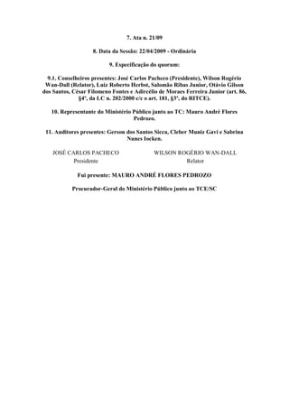7. Ata n. 21/09

                    8. Data da Sessão: 22/04/2009 - Ordinária

                          9. Especificação do quorum:

  9.1. Conselheiros presentes: José Carlos Pacheco (Presidente), Wilson Rogério
 Wan-Dall (Relator), Luiz Roberto Herbst, Salomão Ribas Junior, Otávio Gilson
dos Santos, César Filomeno Fontes e Adircélio de Moraes Ferreira Junior (art. 86,
              §4º, da LC n. 202/2000 c/c o art. 181, §3º, do RITCE).

   10. Representante do Ministério Público junto ao TC: Mauro André Flores
                                   Pedrozo.

 11. Auditores presentes: Gerson dos Santos Sicca, Cleber Muniz Gavi e Sabrina
                                 Nunes Iocken.

    JOSÉ CARLOS PACHECO                     WILSON ROGÉRIO WAN-DALL
           Presidente                                Relator

             Fui presente: MAURO ANDRÉ FLORES PEDROZO

           Procurador-Geral do Ministério Público junto ao TCE/SC
 