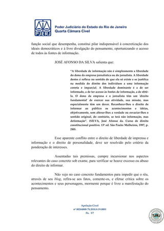 Poder Judiciário do Estado do Rio de Janeiro
Quarta Câmara Cível
Apelação Cível
nº 00244800-78.2010.8.19.0001
fls. 3/7
função social que desempenha, constitui pilar indispensável à concretização dos
ideais democráticos e à livre divulgação do pensamento, oportunizando o acesso
de todos às fontes de informação.
JOSÉ AFONSO DA SILVA salienta que:
“A liberdade de informação não é simplesmente a liberdade
do dono da empresa jornalística ou do jornalista. A liberdade
destes é reflexa no sentido de que ela só existe e se justifica
na medida do direito dos indivíduos a uma informação
correta e imparcial. A liberdade dominante é a de ser
informado, a de ter acesso às fontes de informação, a de obtê-
la. O dono da empresa e o jornalista têm um 'direito
fundamental' de exercer sua atividade, sua missão, mas
especialmente têm um dever. Reconhece-lhes o direito de
informar ao público os acontecimentos e idéias,
objetivamente, sem alterar-lhes a verdade ou esvaziar-lhes o
sentido original, do contrário, se terá não informação, mas
deformação”. (SILVA, José Afonso da. Curso de direito
constitucional positivo. 13ª ed. São Paulo: Malheiros, 1997, p.
240).
Esse aparente conflito entre o direito de liberdade de imprensa e
informação e o direito de personalidade, deve ser resolvido pelo critério da
ponderação de interesses.
Assentadas tais premissas, cumpre incursionar nos aspectos
relevantes do caso concreto sob exame, para verificar se houve excesso ou abuso
do direito de informar.
Não vejo no caso concreto fundamentos para impedir que o réu,
através de seu blog, refira-se aos fatos, comente-os, e efetue crítica sobre os
acontecimentos e seus personagens, mormente porque é livre a manifestação do
pensamento.
499
 