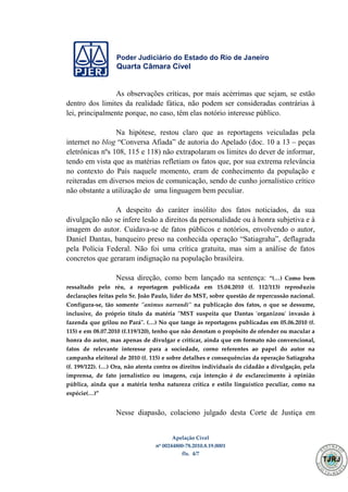 Poder Judiciário do Estado do Rio de Janeiro
Quarta Câmara Cível
Apelação Cível
nº 00244800-78.2010.8.19.0001
fls. 4/7
As observações críticas, por mais acérrimas que sejam, se estão
dentro dos limites da realidade fática, não podem ser consideradas contrárias à
lei, principalmente porque, no caso, têm elas notório interesse público.
Na hipótese, restou claro que as reportagens veiculadas pela
internet no blog “Conversa Afiada” de autoria do Apelado (doc. 10 a 13 – peças
eletrônicas nºs 108, 115 e 118) não extrapolaram os limites do dever de informar,
tendo em vista que as matérias refletiam os fatos que, por sua extrema relevância
no contexto do País naquele momento, eram de conhecimento da população e
reiteradas em diversos meios de comunicação, sendo de cunho jornalístico crítico
não obstante a utilização de uma linguagem bem peculiar.
A despeito do caráter insólito dos fatos noticiados, da sua
divulgação não se infere lesão a direitos da personalidade ou à honra subjetiva e à
imagem do autor. Cuidava-se de fatos públicos e notórios, envolvendo o autor,
Daniel Dantas, banqueiro preso na conhecida operação “Satiagraha”, deflagrada
pela Polícia Federal. Não foi uma crítica gratuita, mas sim a análise de fatos
concretos que geraram indignação na população brasileira.
Nessa direção, como bem lançado na sentença: “(…) Como bem
ressaltado pelo réu, a reportagem publicada em 15.04.2010 (f. 112/113) reproduziu
declarações feitas pelo Sr. João Paulo, líder do MST, sobre questão de repercussão nacional.
Configura-se, tão somente "animus narrandi" na publicação dos fatos, o que se dessume,
inclusive, do próprio título da matéria "MST suspeita que Dantas 'organizou' invasão à
fazenda que grilou no Pará". (…) No que tange às reportagens publicadas em 05.06.2010 (f.
115) e em 08.07.2010 (f.119/120), tenho que não denotam o propósito de ofender ou macular a
honra do autor, mas apenas de divulgar e criticar, ainda que em formato não convencional,
fatos de relevante interesse para a sociedade, corno referentes ao papel do autor na
campanha eleitoral de 2010 (f. 115) e sobre detalhes e consequências da operação Satiagraha
(f. 199/122). (…) Ora, não atenta contra os direitos individuais do cidadão a divulgação, pela
imprensa, de fato jornalístico ou imagens, cuja intenção é de esclarecimento à opinião
pública, ainda que a matéria tenha natureza crítica e estilo linguístico peculiar, como na
espécie(…)”
Nesse diapasão, colaciono julgado desta Corte de Justiça em
500
 