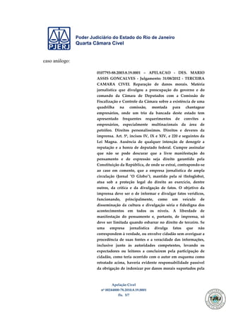 Poder Judiciário do Estado do Rio de Janeiro
Quarta Câmara Cível
Apelação Cível
nº 00244800-78.2010.8.19.0001
fls. 5/7
caso análogo:
0107793-88.2003.8.19.0001 – APELACAO - DES. MARIO
ASSIS GONCALVES - Julgamento: 31/08/2012 - TERCEIRA
CAMARA CIVEL Reparação de danos morais. Matéria
jornalística que divulgou a preocupação do governo e do
comando da Câmara de Deputados com a Comissão de
Fiscalização e Controle da Câmara sobre a existência de uma
quadrilha na comissão, montada para chantagear
empresários, onde um trio da bancada deste estado tem
apresentado frequentes requerimentos de convites a
empresários, especialmente multinacionais da área de
petróleo. Direitos personalíssimos. Direitos e deveres da
imprensa. Art. 5º, incisos IV, IX e XIV, e 220 e seguintes da
Lei Magna. Ausência de qualquer intenção de denegrir a
reputação e a honra de deputado federal. Cumpre assinalar
que não se pode descurar que a livre manifestação do
pensamento e de expressão seja direito garantido pela
Constituição da República, de onde se extrai, contrapondo-se
ao caso em comento, que a empresa jornalística de ampla
circulação (Jornal "O Globo"), mantido pela ré (Infoglobo),
atua sob a proteção legal do direito ao exercício, dentre
outros, da crítica e da divulgação de fatos. O objetivo da
imprensa deve ser o de informar e divulgar fatos verídicos,
funcionando, principalmente, como um veículo de
disseminação da cultura e divulgação séria e fidedigna dos
acontecimentos em todos os níveis. A liberdade de
manifestação do pensamento e, portanto, de imprensa, só
deve ser limitada quando esbarrar no direito de terceiro. Se
uma empresa jornalística divulga fatos que não
correspondem à verdade, ou envolve cidadão sem averiguar a
procedência de suas fontes e a veracidade das informações,
inclusive junto às autoridades competentes, levando os
expectadores ou leitores a concluírem pela participação de
cidadão, como teria ocorrido com o autor em esquema como
retratado acima, haveria evidente responsabilidade passível
da obrigação de indenizar por danos morais suportados pela
501
 