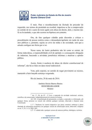 Poder Judiciário do Estado do Rio de Janeiro
Quarta Câmara Cível
Apelação Cível
nº 00244800-78.2010.8.19.0001
fls. 7/7
E mais. Para o reconhecimento da ilicitude do proceder do
requerido, nos termos do postulado na exordial, imperiosa se faz a comprovação
no sentido de ter o autor do texto agido com abuso de direito, dolo, e mesmo má-
fé ou leviandade, o que não ocorreu na hipótese em comento.
Ora, de fato qualquer cidadão pode discordar e criticar o
procedimento de pessoa notória como o demandante/apelante em razão de seus
atos públicos e, portanto, sujeita ao crivo da mídia e da sociedade, sem que a
atitude configure ato ilícito por si só.
Nessa seara, do lastro probatório não há como se extrair, de
forma induvidosa, a responsabilidade civil do apelado e a consequente obrigação
de indenizar, buscando a atividade jornalística informar e atualizar a opinião
pública.
Assim, frente à ausência de abuso do direito constitucional de
informar2
, não há se falar em dano moral indenizável.
Voto, pelo exposto, no sentido de negar provimento ao recurso,
mantendo a bem lançada sentença vergastada.
Rio de Janeiro, 28 de maio de 2014.
Antônio Iloízio Barros Bastos
DESEMBARGADOR
Relator
2
Art. 5°, IX, da CF - É livre a expressão da atividade intelectual, artística,
científica e de comunicação, independentemente de censura ou licença;
Art. 220. A manifestação do pensamento, a criação, a expressão e a informação, sob
qualquer forma, processo ou veículo não sofrerão qualquer restrição, observado o disposto nesta
Constituição.
§ 1º - Nenhuma lei conterá dispositivo que possa constituir embaraço à plena
liberdade de informação jornalística em qualquer veículo de comunicação social, observado o disposto
no art. 5º, IV, V, X, XIII e XIV.
§ 2º - É vedada toda e qualquer censura de natureza política, ideológica e artística.
503
 
