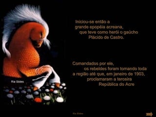 Iniciou-se então a
  grande epopéia acreana,
    que teve como herói o gaúcho
         Plácido de Castro.




Comandados por ele,
      os rebeldes foram tomando toda
a região até que, em janeiro de 1903,
       proclamaram a terceira
              República do Acre




Ria Slides
 