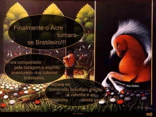 Finalmente o Acre
                    tornara-
        se Brasileiro!!!


Fora conquistado
   pela coragem e espírito
  aventureiro dos colonos
        brasileiros.
                     E firmara-se
                      como solo brasileiro graças
                                à valentia e ao
                     patriotismo        desta gente.

                                  Ria Slides
 