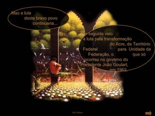 Mas a luta
      deste bravo povo
           continuaria...

                                   Em seguida veio
                                    a luta pela transformação
                                                   do Acre, de Território
                                    Federal            para Unidade da
                                       Federação, o            que só
                                     ocorreu no governo do
                                   Presidente João Goulart,
                                                   em 1962.




                            Ria Slides
 