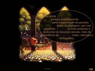Depois, a luta
         contra o desmatamento
           para a implantação de grandes
               áreas de pastagem, que vem
  agredindo             o meio ambiente e
  destruindo os recursos naturais, meio de
subsistência de             índios, caboclos e
                 seringueiros.




   Ria Slides
 