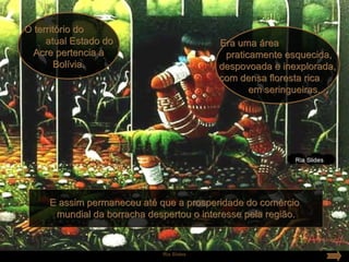 O território do
     atual Estado do                      Era uma área
  Acre pertencia à                         praticamente esquecida,
        Bolívia.                          despovoada e inexplorada,
                                          com densa floresta rica
                                                 em seringueiras.




     E assim permaneceu até que a prosperidade do comércio
      mundial da borracha despertou o interesse pela região.


                             Ria Slides
 