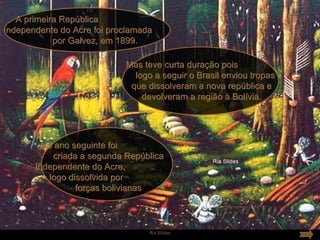 A primeira República
Independente do Acre foi proclamada
            por Galvez, em 1899.

                            Mas teve curta duração pois
                              logo a seguir o Brasil enviou tropas
                             que dissolveram a nova república e
                                devolveram a região à Bolívia.




         No ano seguinte foi
           criada a segunda República
       Independente do Acre,
          logo dissolvida por
                 forças bolivianas



                                  Ria Slides
 