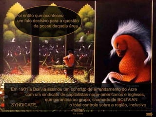Foi então que aconteceu
   um fato decisivo para a questão
           da posse daquela área...




Em 1901 a Bolívia assinou um contrato de arrendamento do Acre
      com um sindicato de capitalistas norte-americanos e ingleses,
                 que garantiria ao grupo, chamado de BOLIVIAN
SYNDICATE,                    o total controle sobre a região, inclusive
                                militar.
                                 Ria Slides
 