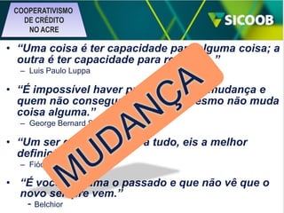 COOPERATIVISMO
DE CRÉDITO
NO ACRE

• “Uma coisa é ter capacidade para alguma coisa; a
outra é ter capacidade para realizá-la.”
– Luis Paulo Luppa

• “É impossível haver progresso sem mudança e
quem não consegue mudar a si mesmo não muda
coisa alguma.”
– George Bernard Shaw

• “Um ser que se habitua a tudo, eis a melhor
definição do homem.”
– Fiódor Dostoievski

• “É você que ama o passado e que não vê que o
novo sempre vem.”
- Belchior

 